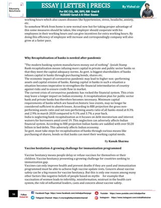 56
By Vishal sir
Follow
Vishal Sir
Facebook Page- https://www.facebook.com/vishalpariharpage
Telegram Channel- https://t.me/englishbyvishalsirchannel Instagram- https://www.instagram.com/vishalthetrainer
Youtube- https://www.youtube.com/vishalparihar
working hours which also causes diseases like hypertension, stress, headache, anxiety,
etc.
So somehow Work from home is new normal now but for taking proper advantage of
this some measures should be taken, like employer should cooperate with his
employees in their working hours and can give incentives for extra working hours. By
doing this efficiency of employee will increase and correspondingly company will also
grow at a faster pace.
Why Recapitalization of banks is needed after pandemic
"The modern banking system manufactures money out of nothing" -Josiah Stamp
Bank recapitalization means infusing more capital in private and public sector banks so
that they meet the capital adequacy norms. As govt. is biggest shareholders of banks
infuses capital in banks through purchasing bonds, shares etc.
The economic impact of coronavirus pandemic may lead to higher non -performing
assets and capital erosion of banks. Raising capital in banks in such a situation a
situation becomes imperative to strengthen the financial intermediaries of country
against risks and to ensure credit flow in market.
The current crisis of coronavirus pandemic has rocked the financial system. This crisis
may leave a longer impact on Indian economy. A recapitalization plan for public sector
bank and private banks has therefore becomes necessary. Minimum capital
requirements of banks which are based on historic loss events, may no longer be
considered sufficient to absorb losses. According to RBI projection the gross non-
performing assets ratio and net non-performing assets ratio of all banks stood at 8.3%
and 2.9% in march 2020 compared to 9.1% and 3.7% a year back.
India is neglecting bank recapitalization as it focuses on debt moratorium and interest
waivers for borrowers amid covid 19. This neglection can adversely affects Indian
financial system. According to RBI projection Indian banks are saddled with over $120
billion in bed debts. This adversely affects Indian economy.
So govt. must take steps for recapitalization of banks through various means like
purchasing of shares, bonds so that banks can meet their working capital needs.
By Kanak Sharma
Vaccine hesitation-A growing challenge for immunization programmed
Vaccine hesitancy means people delay or refuse vaccines for themselves or their
children. Vaccine hesitancy presenting a growing challenge for countries seeking to
immunization gap.
Vaccines can only improve health and prevent deaths if they are used and immunization
programmed must be able to achieve high vaccine update rests. Concern about vaccine
safety can be a big reason for vaccine hesitancy. But this is only one reason among many
other factors like negative beliefs of people based on myths for example-that
vaccination of women leads to infertility, misinformation, mistrust in the health care
system, the role of influential leaders, casts and concern about vaccine safety.
 