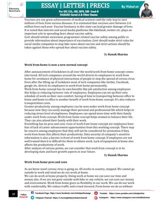 57
By Vishal sir
Follow
Vishal Sir
Facebook Page- https://www.facebook.com/vishalpariharpage
Telegram Channel- https://t.me/englishbyvishalsirchannel Instagram- https://www.instagram.com/vishalthetrainer
Youtube- https://www.youtube.com/vishalparihar
Vaccines are one great achievements of medical sciences and the only way to save
millions of lives from various diseases. It is estimated that vaccines save between 2-6
million lives each year. Vaccine hesitancy in this state can lead greater damage of lives.
It is noted that internet and social media platforms like fakebook, twitter etc. plays an
important role in spreading fears about vaccine safety.
Govt should initiate awareness programmer related vaccine safety among public to
provide information about importance of vaccination. Govt should make strict rules for
social media companies to stop fake news about vaccine and strict actions should be
taken against those who spread fear about vaccine safety.
By Kanak Sharma
Work from home is now a new normal concept
After announcement of lockdown in all over the world work from home concept comes
into trend. All tech companies around the world directs its employees to work from
home for avoidance of physical interactions of people to stop the spread of corona virus.
Even after the lifting up of lockdown most of tech companies like twitter, Facebook,
google etc. directs its employees to work from home permanently.
Work from home concept has its own benefits like job satisfaction among employees
this helps in reducing turnover rate of employees. Employees can set up their own
schedule of work on their own comfort. Saving of time in transporting between office to
home and home to office is another benefit of work from home concept. It’s also reduces
transportation costs.
Greater productivity among employees can be seen under work from home concept
because now they can easily manage their personal and professional life which helps in
reducing stress level of employees. Employees can spend more time with their family
under work from concept. Work from home concept helps women to balance their life.
They can also attend their family with their work.
Everything has its pros and cons. Cons of work from home concept are employees have
fear of lack of career advancement opportunities from this working concept. There may
be concern among employees that they will not be considered for promotion if they
work from home this affects their productivity. Data security of company's sensitive
information is also a barrier in front of work from home concept. If employees are not
well trained then it is difficult for them to obtain work. Lack of equipment at home also
affects the productivity of work.
After analysis of various points, we can consider that work from concept is in its
developing state and have growth aspects in near future.
By Kanak Sharma
Work from home pros and cons
As we know novel corona virus is going on. All works in country, stopped. We cannot go
outside to work and need we do our work at home.
We can do work at home properly. Doing work at home we can save our time and
money also. If we are not gone outside with bike or any vehicle, we can save our money
and environment. Work from home gives us flexibility in our work. We can do our work
with comfortably. We reduce traffic and crowd stressed. From home we do us without
 