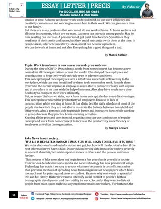 58
By Vishal sir
Follow
Vishal Sir
Facebook Page- https://www.facebook.com/vishalpariharpage
Telegram Channel- https://t.me/englishbyvishalsirchannel Instagram- https://www.instagram.com/vishalthetrainer
Youtube- https://www.youtube.com/vishalparihar
tension of time. At home we do our work with cool mind, so our work efficiency and
creativity can increase and we can give more best in their work. We can give more time
to our family.
But there are many problems that we cannot do our work at home. At home we have not
all those instruments, which are we want. Laziness can increase among people. May be
time wasting can increase. A person cannot get quiet time to work. Sometimes they
need help of their senior and junior, but they could not contact with them at the time. In
remote areas, internet connectivity is less, and it can become a problem.
We can do work at home and not also. Everything has a good thing and a bad.
By Manju Suthar
Topic: Work from home is now a new normal- pros and cons
During the time of COVID-19 pandemic, work from home concept has become a new
normal for all the organizations across the world. It has helped the employees and
organizations to keep their work on track even in adverse conditions.
This concept helped the employees save a lot of time and efforts of travelling to the
workplace, which can now be utilized by them to do some other work. It made them
overcome the barrier of place as employees were able to connect virtually with anyone
and at any place in no time with the help of internet. Also, they have much more time
flexibility to complete their work efficiently.
But, as every coin has two sides, work from home concept also has some disadvantages.
This concept has reduced the productivity of employees because of lack of
concentration while working at home. It has disturbed the daily schedule of most of the
people due to which they are not able to maintain the balance between household and
office work. Also, a person is able to provide better and innovative ideas while working
in groups because they practice brain storming activities.
Keeping all the pros and cons in mind, organizations can use combination of regular
concept and work from home concept to increase the productivity and efficiency of
employees as well as the organization.
By Shreya Grover
Fake News in our society
"IF A LIE IS REPEATED ENOUGH TIMES, YOU WILL BEGIN TO BELIEVE IT IS TRUE "
We make decisions based on information we got, but how will the decision be best if the
root information we have is fake. Distorted and wrong data impact the society severely
as one will share his/her misinterpreted views to others and the process continues
further.
This process of fake news does not begin from a few years but it prevails in society
from various decades but social media and new technology has now provided it wings.
Technology has made it so easy to create whatever because it is cost efficient rather
than previous methods of spreading news from magazines or newspapers which takes
too much cost for printing and press or studios. Reasons why one wants to spread all
this can be: Firstly, Distorters want to intensify social conflict to people's faith in
demographic development and their ability to work. Secondly, they want to distract
people from main issues such that any problem remains unresolved. For Instance, the
 