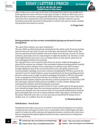 59
By Vishal sir
Follow
Vishal Sir
Facebook Page- https://www.facebook.com/vishalpariharpage
Telegram Channel- https://t.me/englishbyvishalsirchannel Instagram- https://www.instagram.com/vishalthetrainer
Youtube- https://www.youtube.com/vishalparihar
effect of fake news can be seen at the time of demonetization when many people were
believing that new notes will have certain types of chips or whatever. But it was not so.
Need of proper awareness among people before believing any news is must. They must
check the source of particular news and should always consider authentic sources.
Journalists and media also need to help people to curb all such issues to make a healthy
and peaceful environment in society.
By Pragya Goel
During pandemic our lives revolve around plastic giving way forward to waste
management.
“Be a part of the solution, not a part of pollution.”
The year 2020 was filled with shocks and deaths for the whole world. Everyone had big
plans for this year but covid-19 came out of the blue and shook the whole world. This
year we experienced many fatalities and most of them were because of covid-19, Gloves,
sanitizers, and masks were our only weapons to fight this deadly virus. However, in this
brutal fight between man and a virus, we forgot about our dear planet, about how we
were damaging it without even noticing.
Our only goal was to save ourselves from this virus and we ended up damaging our
planet by the extreme use of plastic. The worldwide lockdown during pandemic initially
led to many positive changes such as reducing in air pollution and road transport
brought significant drop in the co2 emission level across the globe, however and
unsurmountable challenge occurred as countries stockpiling the PPE kit to prevent the
spread of covid-19. Amid lockdown, many households had also been hoarding essential
groceries which came in single use plastic packaging. Hand gloves, PPE kits and masks,
as the consumption of these have become an everyday norm for us, uncontrolled
disposal of these plastic products have become a serious question for us. Hazardous PPE
kits and empty sanitizer bottles pull up in landfills or oceans, further adding to the
existing plastic pollution and threatening the ecosystem.
It is true that preventing the spread of covid-19 is not a child’s play for the government,
but it should not forget about the environment and how it is getting destroyed by the
extreme use of plastic since the onset of covid-19. Government should keep in mind the
goals and targets that were set to reduce pollution while importing or manufacturing
the plastic-based life saver kits, as in one way they are beneficial for humans but in
another way, it is a hidden virus for our planet.
By Mandeep Khosla
Globalization: - Pros & Cons
Globalization describes a process or an action of international integration of countries
arising from the exchange of world's views, commodities, ideas, technologies and other
aspects of culture by which national and regional economies, societies and culture have
become integrated through the global network of trade, communication, immigration
and transportation.
 