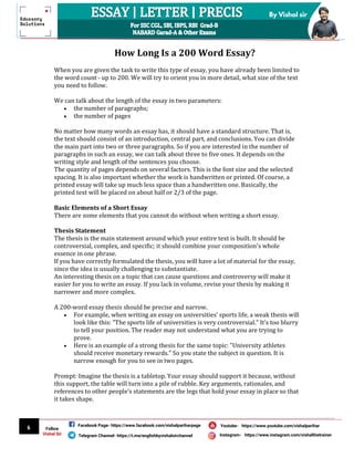 6
By Vishal sir
Follow
Vishal Sir
Facebook Page- https://www.facebook.com/vishalpariharpage
Telegram Channel- https://t.me/englishbyvishalsirchannel Instagram- https://www.instagram.com/vishalthetrainer
Youtube- https://www.youtube.com/vishalparihar
Essay WritingHow Long Is a 200 Word Essay?
When you are given the task to write this type of essay, you have already been limited to
the word count - up to 200. We will try to orient you in more detail, what size of the text
you need to follow.
We can talk about the length of the essay in two parameters:
 the number of paragraphs;
 the number of pages
No matter how many words an essay has, it should have a standard structure. That is,
the text should consist of an introduction, central part, and conclusions. You can divide
the main part into two or three paragraphs. So if you are interested in the number of
paragraphs in such an essay, we can talk about three to five ones. It depends on the
writing style and length of the sentences you choose.
The quantity of pages depends on several factors. This is the font size and the selected
spacing. It is also important whether the work is handwritten or printed. Of course, a
printed essay will take up much less space than a handwritten one. Basically, the
printed text will be placed on about half or 2/3 of the page.
Basic Elements of a Short Essay
There are some elements that you cannot do without when writing a short essay.
Thesis Statement
The thesis is the main statement around which your entire text is built. It should be
controversial, complex, and specific; it should combine your composition's whole
essence in one phrase.
If you have correctly formulated the thesis, you will have a lot of material for the essay,
since the idea is usually challenging to substantiate.
An interesting thesis on a topic that can cause questions and controversy will make it
easier for you to write an essay. If you lack in volume, revise your thesis by making it
narrower and more complex.
A 200-word essay thesis should be precise and narrow.
 For example, when writing an essay on universities' sports life, a weak thesis will
look like this: "The sports life of universities is very controversial." It's too blurry
to tell your position. The reader may not understand what you are trying to
prove.
 Here is an example of a strong thesis for the same topic: "University athletes
should receive monetary rewards." So you state the subject in question. It is
narrow enough for you to see in two pages.
Prompt: Imagine the thesis is a tabletop. Your essay should support it because, without
this support, the table will turn into a pile of rubble. Key arguments, rationales, and
references to other people's statements are the legs that hold your essay in place so that
it takes shape.
 
