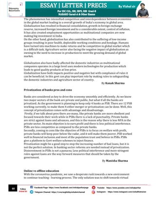60
By Vishal sir
Follow
Vishal Sir
Facebook Page- https://www.facebook.com/vishalpariharpage
Telegram Channel- https://t.me/englishbyvishalsirchannel Instagram- https://www.instagram.com/vishalthetrainer
Youtube- https://www.youtube.com/vishalparihar
The phenomenon has intensified competition and interdependence between economies
in the global market leading to a overall growth of India's economy in global area.
Globalization has resulted in financial consolidation, growth in foreign exchange
reserve, increased foreign investment and to a considerable extent, control of inflation.
It has also created employment opportunities as multinational companies are now
making big investment in India.
On the other hand, globalization has also contributed to the suffering of low-income
groups resulting in poor health, deplorable working conditions and bondage. Humans
have turned into machines to make returns and be competitive in global market which
is a difficult task. Agriculture sector also facing the negative impact of globalization as
owning to the need to increase in production to meet the growing demand of global
market.
Globalization also have badly affected the domestic industries as multinational
companies operates in a large level uses modern technologies for production which
leads to good quality products at low price.
Globalization have both impacts positive and negative but with compliance of rules it
can be beneficial. In this govt can play important role by making rules to safeguarding
the domestic industries and agriculture sector of country.
By Kanak Sharma
Privatization of banks pros and cons
Banks are considered as key to drive the economy smoothly and efficiently. As we know
two major sectors of the bank are private and public, but what if all the banks are
privatized. As the government is planning to keep only 4 banks as PSB. There are 12 PSB
working currently, to make them 4 either merger or privatization can be done. Well, this
concept of privatization comes with advantage and disadvantage.
Firstly, if we talk about pros there are many, like private banks are more obedient and
focused towards their work while in PSBs there is a lack of punctuality. Private banks
are strict against loans and advances, and this is the reason why there is less NPA in the
private sector. Its main objective is to earn profit and there is less political interference.
PSBs are less competitive as compared to the private banks.
Secondly, coming to cons like the objective of PSBs is to focus on welfare with profit,
private banks will keep poor below the radar, and it will make them poorer. PSB worked
well in financial inclusion and most of the population trust and believe in PSBs. PSBs
give a platform to Govt welfare schemes to inject finance.
Privatization might be a good step to stop the increasing number of bad loans, but it is
not the perfect solution. In banking sector reforms are needed instead of privatization.
Disinvestment in PSBs is not a panacea. Less political interference and more stringent
rules against loans are the way forward measures that should be taken by the
government.
By Manisha Sharma
Online vs offline education
With the coronavirus pandemic, we saw a desperate rush towards a new environment
to continue teaching - learning process. The only solution was to shift towards virtual
 