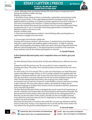 61
By Vishal sir
Follow
Vishal Sir
Facebook Page- https://www.facebook.com/vishalpariharpage
Telegram Channel- https://t.me/englishbyvishalsirchannel Instagram- https://www.instagram.com/vishalthetrainer
Youtube- https://www.youtube.com/vishalparihar
classes. Although online learning has become the need of time, it is important not to
dismiss the benefits of offline learning.
Benefits of online study:
1. Flexibility of time, plenty of choice, cost benefits, comfortable environment to study
and learn at your house. 2. New apps being launched for learning on the go. This is
highly beneficial to students as it explains concepts anytime & at any hour of the day. 3.
Save time of travelling to the institutes. 4. Online teaching increases engagement
between the students that may be shy and doesn't have to worry about the query being
an important one or not. 5. It provides networking opportunities to students from
different countries and cities as well.
Benefits of offline study:
1. Classroom teaching enhances students' critical thinking skills, providing them an
opportunity to engage in live discussion.
2. It encourages and motivates collaborate
learning, that increases students' self-awareness. 3. students learn social interactions
with peers, make friends and establish rapport with teachers. 4. Helps in evolving
conflict resolving skills, presentation skills, team spirit and to get along with those from
different cultural backgrounds. 5. The physical presence of teacher in the classroom
keeps students active & also initiates participation in activities.
By Ayushi Prakash
Is New National Education policy more competitive than ever before, give your
opinion?
The New National Policy introduced by the Education Ministry has a different structure
in
comparison with the previous one. We can say that it is more competitive, more
learning and robust. The earlier 10+2 concept has been revised and not the new one is
5+3+3+4.
So, what is this 5+3+3+4 concept? This is a new way of learning in our India Education
system with different stages. Earlier, in 10+2 concept, students were guided under the
vigilance of the government for only 12 years but it has been increased to 15 years now.
Now the main focus is not only education but also the mental and physical growth of a
child. The New National Education Policy aims at giving every child a better
environment and a broad area of interest, so that children can grow and learn according
to their interests. The new policy allows a child to opt whichever subject and an
additional language according to their interest. Even at Graduation and Post- graduation
level, it has been diversified.
The New National Education Policy is designed after much research and experiments. A
specific committee was formed under the chairmanship of well experienced people. The
government has tried to build a robust education policy for the coming generation so
that they can become pillars of the country and take it to the new heights. However,
every policy has some pros and cons, but it is important to revise and update it timely,
so that it can work smoothly.
Education has the power to transform the world. We can reach any milestone with the
power of education. It plays a very important role in our life and this sector needs to be
very effective for the growth and development of our country.
By Sarvesh Gupta
 