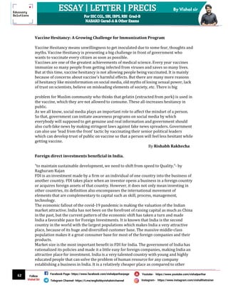 62
By Vishal sir
Follow
Vishal Sir
Facebook Page- https://www.facebook.com/vishalpariharpage
Telegram Channel- https://t.me/englishbyvishalsirchannel Instagram- https://www.instagram.com/vishalthetrainer
Youtube- https://www.youtube.com/vishalparihar
Vaccine Hesitancy: A Growing Challenge for Immunization Program
Vaccine Hesitancy means unwillingness to get inoculated due to some fear, thoughts and
myths. Vaccine Hesitancy is presenting a big challenge in front of government who
wants to vaccinate every citizen as soon as possible.
Vaccines are one of the greatest achievements of medical science. Every year vaccines
immunize so many people from getting infected from viruses and saves so many lives.
But at this time, vaccine hesitancy is not allowing people being vaccinated. It is mainly
because of concerns about vaccine’s harmful effects. But there are many more reasons
of hesitancy like misinformation on social media, old myths of losing sexual power, lack
of trust on scientists, believe on misleading elements of society, etc. There is big
problem for Muslim community who thinks that gelatin (extracted from pork) is used in
the vaccine, which they are not allowed to consume. These all-increases hesitancy in
public.
As we all know, social media plays an important role to affect the mindset of a person.
So that, government can initiate awareness programs on social media by which
everybody will supposed to get genuine and real information and government should
also curb fake news by making stringent laws against fake news spreaders. Government
can also use ‘lead from the front’ tactic by vaccinating their senior political leaders
which can develop trust of public on vaccine so that a person will feel less hesitant while
getting vaccine.
By Rishabh Rakhecha
Foreign direct investments beneficial in India.
“to maintain sustainable development, we need to shift from speed to Quality.”- by
Raghuram Rajan
FDI is an investment made by a firm or an individual of one country into the business of
another country. FDI takes place when an investor opens a business in a foreign country
or acquires foreign assets of that country. However, it does not only mean investing in
other countries, its definition also encompasses the international movement of
elements that are complementary to capital such as skill, process, management,
technology.
The economic fallout of the covid-19 pandemic is making the valuation of the Indian
market attractive. India has not been on the forefront of raising capital as much as China
in the past, but the current pattern of the economic shift has taken a turn and made
India a favorable pace for Foreign Investments. It is known that India is the second
country in the world with the largest populations which makes India a very attractive
place, because of its huge and diversified customer base. The massive middle-class
population makes it a great consumer base for most of the foreign companies and their
products.
Market size is the most important benefit in FDI for India. The government of India has
rationalized its policies and made it a little easy for foreign companies, making India an
attractive place for investment. India is a very talented country with young and highly
educated people that can solve the problem of human resource for any company
establishing a business in India. It is a relatively cheaper place as compared to other
 