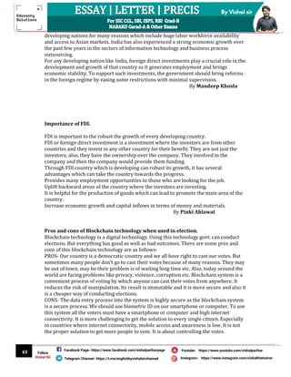 63
By Vishal sir
Follow
Vishal Sir
Facebook Page- https://www.facebook.com/vishalpariharpage
Telegram Channel- https://t.me/englishbyvishalsirchannel Instagram- https://www.instagram.com/vishalthetrainer
Youtube- https://www.youtube.com/vishalparihar
developing nations for many reasons which include huge labor workforce availability
and access to Asian markets. India has also experienced a strong economic growth over
the past few years in the sectors of information technology and business process
outsourcing.
For any developing nation like India, foreign direct investments play a crucial role in the
development and growth of that country as it generates employment and brings
economic stability. To support such investments, the government should bring reforms
in the foreign regime by easing some restrictions with minimal supervision.
By Mandeep Khosla
Importance of FDI.
FDI is important to the robust the growth of every developing country.
FDI or foreign direct investment is a investment where the investors are from other
countries and they invest in any other country for their benefit. They are not just the
investors; also, they have the ownership over the company. They involved in the
company and then the company would provide them funding.
Through FDI country which is developing can robust its growth, it has several
advantages which can take the country towards the progress.
Provides many employment opportunities to those who are looking for the job.
Uplift backward areas of the country where the investors are investing.
It is helpful for the production of goods which can lead to promote the main area of the
country.
Increase economic growth and capital inflows in terms of money and materials.
By Pinki Ahlawat
Pros and cons of Blockchain technology when used in election.
Blockchain technology is a digital technology. Using this technology govt. can conduct
elections. But everything has good as well as bad outcomes. There are some pros and
cons of this blockchain technology are as follows-
PROS- Our country is a democratic country and we all have right to cast our votes. But
sometimes many people don’t go to cast their votes because of many reasons. They may
be out of town, may be their problem is of waiting long time etc. Also, today around the
world are facing problems like privacy, violence, corruption etc. Blockchain system is a
convenient process of voting by which anyone can cast their votes from anywhere. It
reduces the risk of manipulation. Its result is immutable and it is more secure and also it
is a cheaper way of conducting elections.
CONS- The data entry process into the system is highly secure as the blockchain system
is a secure process. We should use biometric ID on our smartphone or computer. To use
this system all the voters must have a smartphone or computer and high internet
connectivity. It is more challenging to get the solution to every single citizen. Especially
in countries where internet connectivity, mobile access and awareness is low. It is not
the proper solution to get more people to vote. It is about controlling the votes.
 