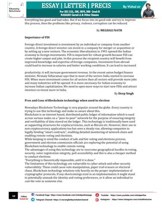 64
By Vishal sir
Follow
Vishal Sir
Facebook Page- https://www.facebook.com/vishalpariharpage
Telegram Channel- https://t.me/englishbyvishalsirchannel Instagram- https://www.instagram.com/vishalthetrainer
Youtube- https://www.youtube.com/vishalparihar
Everything has good and bad sides. But if we focus into its good side and try to improve
this process, then the problems like privacy, violence, corruption can be reduced.
By MEGHALI NATH
Importance of FDI
Foreign direct investment is investment by an individual or company from another
country. A foreign direct investor can invest in a company for merger or acquisition or
by setting up a new venture. The economic liberalization in 1991 opened the Indian
economy to foreign investments. FDI is important for robust growth because FDI can
create higher output and jobs. In this process the recipient country will benefit from
improved knowledge and expertise of foreign companies. Investment from abroad
could lead to increase in salaries and better working conditions. It can lead to increased
productivity; it will increase government revenue. In the recent union budget finance
minister, Nirmala Sitharaman says that in most of the sectors India started to increase
FDI. When more investment comes for all sectors then all sectors will provide more jobs
and many industries will be opened. It is more necessary for Indian economy to
increase Indian capitalization. We need to open more ways to start new FDIs and attract
investors to invest more in India.
By Deep Singh
Pros and Cons of Blockchain technology when used in election
Nowadays Blockchain Technology is very popular around the globe. Every country is
trying to use this technology and make us aware about this.
Blockchain is an internet based, distributed public ledger of information which is used
across various nodes on a "peer-to-peer" network for the purpose of ensuring integrity
and verifiability of data stored on the ledger. This technology is traditionally been used
as supporting structures for cryptocurrencies, such as Bitcoin etc. However, their use in
non-cryptocurrency applications too has seen a steady rise, allowing companies to
legally binding "smart contracts", enabling detailed monitoring of network chain and
enabling remote voting and elections.
While keeping in mind the conduct of safe and fair voting and elections process,
government and election commission officials are exploring the potential of using
Blockchain technology to enable remote voting.
The advantages of using this technology are to overcome geographical hurdles in voting,
security, voter registration integrity, poll accessibility and this is also a cheaper method
to conduct elections.
"Everything is theoretically impossible, until it is done."
The limitations of this technology are vulnerable to cyber-attack and other security
vulnerability. These could cause vote manipulation, paper trail erasure or electoral
chaos. Blockchain technology solutions rely heavily on the proper implementation of
cryptographic protocols. If any shortcomings exist in an implementation it might stand
to potentially unmask the identity and voting preferences, or it allow an individual to
cast the vote as someone else.
 