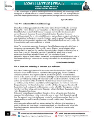 65
By Vishal sir
Follow
Vishal Sir
Facebook Page- https://www.facebook.com/vishalpariharpage
Telegram Channel- https://t.me/englishbyvishalsirchannel Instagram- https://www.instagram.com/vishalthetrainer
Youtube- https://www.youtube.com/vishalparihar
As this technology is as good as bad, the government needs to try this technology-based
voting first as a mock exercise in some locations on a small scale. Then it can go onto the
next level where people can vote through electronic voting machines for their real vote.
By PARUL SONI
Title-Pros and cons of Blockchain technology
Blockchain technology is a structure that stores transactional records, also known as
block, of the public databases, known as chain and distributed these without edited.
Pros-Blockchain is distributed. In many cases data stored on the blockchain is kept
across thousands of devices. Because of this distribution, the data systems are
incredibly resistant. Due to extreme stability, once a piece of data is registered to it, it is
near impossible to change or remove it. It is also a trustless system. When utilizing this
technology, an intermediary is not necessary. The distributed node network verifies this
transaction through processes known as mining.
Cons-The block chain revolution depends on the public key cryptography, also known
as asymmetric cryptography. This provides ownership over blockchain data when
combined with private key. If a user loss their private key, the data is effectively lost to
them. Apart from this those who are using Proof of Work which is the original
consensus algorithm in a block-chain network are usually inefficient.
Despite its potential disadvantages, block chain technology has incredible application in
business world. Larger companies are heavily invested on this technology into their
systems.
By Simanta Kusum Deka
Use of blockchain technology in elections, pros and corns
Blockchain technology is a structure in which transaction records are stored in virtual
list called blocks and these blocks are linked with cryptography, means, each block
contains transaction data of previous block. Blockchain system is decentralized, it
means all the records will not be found in a central place and the information of records
will be known to every participant, we can say that it is data modification resistant, that
data in any block will not be altered without alteration of all subsequent blocks.
As we know, today elections around the world face problems like violence, corruption
long waiting time etc. Blockchain system provides safe data storage and the data will
have visible to all participants and this system is quite helpful for those people who live
very far from their voting centers and the people who are handicap. they can cast their
votes through mobile phone.
But even if we can be guaranteed that the data is stored safely and securely in this
system, a blockchain based voting system also need to assure that, the data being fed
into the system is correct or not because it could be possible to enter fake data into the
system and there could be a risk of hacking as people cast their vote through their
phones.
After concluding all pros and cons we can say that blockchain system is solution of
many problems .it is time saving, transparent and safe but the risk of using blockchain
based voting system also need to be taken seriously in order to decrease security
vulnerabilities.
 