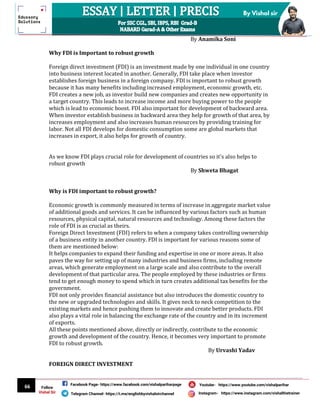 66
By Vishal sir
Follow
Vishal Sir
Facebook Page- https://www.facebook.com/vishalpariharpage
Telegram Channel- https://t.me/englishbyvishalsirchannel Instagram- https://www.instagram.com/vishalthetrainer
Youtube- https://www.youtube.com/vishalparihar
By Anamika Soni
Why FDI is Important to robust growth
Foreign direct investment (FDI) is an investment made by one individual in one country
into business interest located in another. Generally, FDI take place when investor
establishes foreign business in a foreign company. FDI is important to robust growth
because it has many benefits including increased employment, economic growth, etc.
FDI creates a new job, as investor build new companies and creates new opportunity in
a target country. This leads to increase income and more buying power to the people
which is lead to economic boost. FDI also important for development of backward area.
When investor establish business in backward area they help for growth of that area, by
increases employment and also increases human resources by providing training for
labor. Not all FDI develops for domestic consumption some are global markets that
increases in export, it also helps for growth of country.
As we know FDI plays crucial role for development of countries so it's also helps to
robust growth
By Shweta Bhagat
Why is FDI important to robust growth?
Economic growth is commonly measured in terms of increase in aggregate market value
of additional goods and services. It can be influenced by various factors such as human
resources, physical capital, natural resources and technology. Among these factors the
role of FDI is as crucial as theirs.
Foreign Direct Investment (FDI) refers to when a company takes controlling ownership
of a business entity in another country. FDI is important for various reasons some of
them are mentioned below:
It helps companies to expand their funding and expertise in one or more areas. It also
paves the way for setting up of many industries and business firms, including remote
areas, which generate employment on a large scale and also contribute to the overall
development of that particular area. The people employed by these industries or firms
tend to get enough money to spend which in turn creates additional tax benefits for the
government.
FDI not only provides financial assistance but also introduces the domestic country to
the new or upgraded technologies and skills. It gives neck to neck competition to the
existing markets and hence pushing them to innovate and create better products. FDI
also plays a vital role in balancing the exchange rate of the country and in its increment
of exports.
All these points mentioned above, directly or indirectly, contribute to the economic
growth and development of the country. Hence, it becomes very important to promote
FDI to robust growth.
By Urvashi Yadav
FOREIGN DIRECT INVESTMENT
 