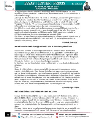67
By Vishal sir
Follow
Vishal Sir
Facebook Page- https://www.facebook.com/vishalpariharpage
Telegram Channel- https://t.me/englishbyvishalsirchannel Instagram- https://www.instagram.com/vishalthetrainer
Youtube- https://www.youtube.com/vishalparihar
Many policy makers and academics that foreign direct investment (FDI) can have
important positive effects on a host countries development effort. FDI can be a source of
valuable technology.
Although the theoretical work on FDI points to advantages, conceivably, spillovers could
nevertheless be small. on the other hand, it. could be that we are looking in the wrong
places. Mostly due to data limitations control for the sector in which FDI is involved.
This paper revisits the FDI and economic growth relationship by examining the role FDI
inflows play in promoting growth in the main economic sectors.
It is difficult to construct accurate and comparable measure of FDI data by sector for a
broad cross-section of countries over several decades, particularly for developing
countries detailed information on FDI by sector for OECD countries is available in
OECD`s international direct investment satisfy yearbook 2001.
FDI flowers to many factorings seem to have a positive effect on growth. Indeed, most of
the theoretical work on the benefits associated with FDI tends to be related to the
manufacturing industry sector.
By Ashok Kumawat
What is blockchain technology? Write its uses in conducting an election.
Blockchain is a system of recording information in a way that makes it difficult or
impossible to change, hack or cheat the system. It is a type of DLT (distributed ledger
technology) in which transactions are recorded with and immutable signature. It has
three parts hash, data and previous hash. Hash is a unique identifier if we change data
then automatically hash will also change, in previous block hash we make a chain
through the chain we can be connect our last previous data.
So finally, we can say blockchain is a near real-time peer to peer distributed immutable
database.
Uses-:
Now a days blockchain is using in many fields like payment processing and money
transfers, digital identities, data sharing, digital voting, tax regulation and compliance
and etc. Blockchain is using for election all over the world. It helps to find fraud voter in
election. Voters can effectively submit their vote without revealing their identity on any
reference to the public. In blockchain, information can't be lost and there are no central
points for Cyber-attacks such as database election for denial-of-service attack. While
there are numerous companies working on blockchain solution in voting only a small
number have built the technology and systems and binding election.
By Aeshwarya Verma
WHY FDI IS IMPORTANT FOR GROWTH OF A NATION
Foreign direct investment (FDI) has become an inherent part of almost all the nations
globally. FDI is when a company takes a partial or full control or have a strong say in a
company located abroad. It is like a controlling ownership that a company acquires by
purchasing bonds, shares or debentures. FDI is usually a long-term agreement and the
company can participate in the day-to-day activities of the company in which it has a
stake.
FDI is very important in overall growth of a country and also in the world capital. It can
save dying economies out of cash crunch. With the advent of liberalization and the
 