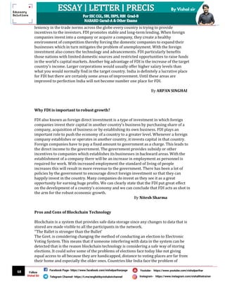 68
By Vishal sir
Follow
Vishal Sir
Facebook Page- https://www.facebook.com/vishalpariharpage
Telegram Channel- https://t.me/englishbyvishalsirchannel Instagram- https://www.instagram.com/vishalthetrainer
Youtube- https://www.youtube.com/vishalparihar
leniency in the trade norms across the globe every country is trying to provide
incentives to the investors. FDI promotes stable and long-term lending. When foreign
companies invest into a company or acquire a company, they create a healthy
environment of competition thereby forcing the domestic companies to expand their
businesses which in turn mitigates the problem of unemployment. With the foreign
investment also comes the technology and advancements. FDI particularly benefits
those nations with limited domestic sources and restricted opportunities to raise funds
in the world's capital markets. Another big advantage of FDI is the increase of the target
country's income. Larger corporations would usually offer higher salary levels than
what you would normally find in the target country. India is definitely a lucrative place
for FDI but there are certainly some areas of improvement. Until these areas are
improved to perfection India will not become number one place for FDI.
By ARPAN SINGHAI
Why FDI is important to robust growth?
FDI also known as foreign direct investment is a type of investment in which foreign
companies invest their capital in another country's business by purchasing share of a
company, acquisition of business or by establishing its own business. FDI plays an
important role to push the economy of a country to a greater level. Whenever a foreign
company establishes or operates in another country, it invests capital in that country.
Foreign companies have to pay a fixed amount to government as a charge. This leads to
the direct income to the government. The government provides subsidy or other
incentives to companies which establishes its businesses in backward areas. With the
establishment of a company there will be an increase in employment as personnel is
required for work. With increased employment the standard of living of people
increases this will result in more revenue to the government. There has been a lot of
policies by the government to encourage direct foreign investment so that they can
happily invest in the country. Many companies do invest as they see it as a great
opportunity for earning huge profits. We can clearly state that the FDI put great effect
on the development of a country's economy and we can conclude that FDI acts as shot in
the arm for the robust economic growth.
By Nitesh Sharma
Pros and Cons of Blockchain Technology
Blockchain is a system that provides safe data storage since any changes to data that is
stored are made visible to all the participants in the network.
‘’The Ballet is stronger than the Bullet’
The Govt. is considering changing the method of conducting an election to Electronic
Voting System. This means that if someone interfering with data in the system can be
detected that is the reason blockchain technology is considering a safe way of storing
elections. It could solve some of the problems of elections face today like not giving
equal access to all because they are handicapped, distance to voting places are far from
their home and especially the older ones. Countries like India face the problem of
 