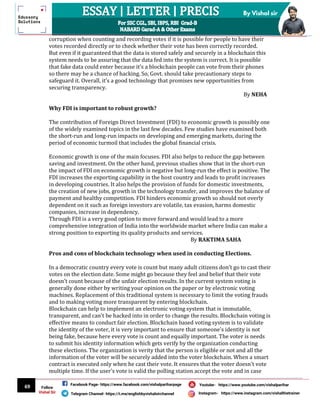 69
By Vishal sir
Follow
Vishal Sir
Facebook Page- https://www.facebook.com/vishalpariharpage
Telegram Channel- https://t.me/englishbyvishalsirchannel Instagram- https://www.instagram.com/vishalthetrainer
Youtube- https://www.youtube.com/vishalparihar
corruption when counting and recording votes if it is possible for people to have their
votes recorded directly or to check whether their vote has been correctly recorded.
But even if it guaranteed that the data is stored safely and securely in a blockchain this
system needs to be assuring that the data fed into the system is correct. It is possible
that fake data could enter because it’s a blockchain people can vote from their phones
so there may be a chance of hacking. So, Govt. should take precautionary steps to
safeguard it. Overall, it’s a good technology that promises new opportunities from
securing transparency.
By NEHA
Why FDI is important to robust growth?
The contribution of Foreign Direct Investment (FDI) to economic growth is possibly one
of the widely examined topics in the last few decades. Few studies have examined both
the short-run and long-run impacts on developing and emerging markets, during the
period of economic turmoil that includes the global financial crisis.
Economic growth is one of the main focuses. FDI also helps to reduce the gap between
saving and investment. On the other hand, previous studies show that in the short-run
the impact of FDI on economic growth is negative but long-run the effect is positive. The
FDI increases the exporting capability in the host country and leads to profit increases
in developing countries. It also helps the provision of funds for domestic investments,
the creation of new jobs, growth in the technology transfer, and improves the balance of
payment and healthy competition. FDI hinders economic growth so should not overly
dependent on it such as foreign investors are volatile, tax evasion, harms domestic
companies, increase in dependency.
Through FDI is a very good option to move forward and would lead to a more
comprehensive integration of India into the worldwide market where India can make a
strong position to exporting its quality products and services.
By RAKTIMA SAHA
Pros and cons of blockchain technology when used in conducting Elections.
In a democratic country every vote is count but many adult citizens don’t go to cast their
votes on the election date. Some might go because they feel and belief that their vote
doesn't count because of the unfair election results. In the current system voting is
generally done either by writing your opinion on the paper or by electronic voting
machines. Replacement of this traditional system is necessary to limit the voting frauds
and to making voting more transparent by entering blockchain.
Blockchain can help to implement an electronic voting system that is immutable,
transparent, and can't be hacked into in order to change the results. Blockchain voting is
effective means to conduct fair election. Blockchain based voting system is to validate
the identity of the voter, it is very important to ensure that someone's identity is not
being fake, because here every vote is count and equally important. The voter is needs
to submit his identity information which gets verify by the organization conducting
these elections. The organization is verity that the person is eligible or not and all the
information of the voter will be securely added into the voter blockchain. When a smart
contract is executed only when he cast their vote. It ensures that the voter doesn't vote
multiple time. If the user's vote is valid the polling station accept the vote and in case
 