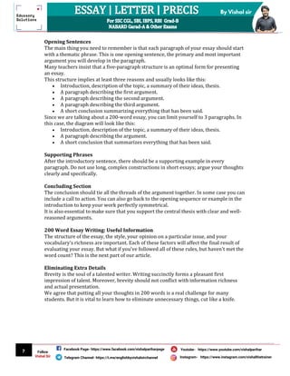 7
By Vishal sir
Follow
Vishal Sir
Facebook Page- https://www.facebook.com/vishalpariharpage
Telegram Channel- https://t.me/englishbyvishalsirchannel Instagram- https://www.instagram.com/vishalthetrainer
Youtube- https://www.youtube.com/vishalparihar
Opening Sentences
The main thing you need to remember is that each paragraph of your essay should start
with a thematic phrase. This is one opening sentence, the primary and most important
argument you will develop in the paragraph.
Many teachers insist that a five-paragraph structure is an optimal form for presenting
an essay.
This structure implies at least three reasons and usually looks like this:
 Introduction, description of the topic, a summary of their ideas, thesis.
 A paragraph describing the first argument.
 A paragraph describing the second argument.
 A paragraph describing the third argument.
 A short conclusion summarizing everything that has been said.
Since we are talking about a 200-word essay, you can limit yourself to 3 paragraphs. In
this case, the diagram will look like this:
 Introduction, description of the topic, a summary of their ideas, thesis.
 A paragraph describing the argument.
 A short conclusion that summarizes everything that has been said.
Supporting Phrases
After the introductory sentence, there should be a supporting example in every
paragraph. Do not use long, complex constructions in short essays; argue your thoughts
clearly and specifically.
Concluding Section
The conclusion should tie all the threads of the argument together. In some case you can
include a call to action. You can also go back to the opening sequence or example in the
introduction to keep your work perfectly symmetrical.
It is also essential to make sure that you support the central thesis with clear and well-
reasoned arguments.
200 Word Essay Writing: Useful Information
The structure of the essay, the style, your opinion on a particular issue, and your
vocabulary's richness are important. Each of these factors will affect the final result of
evaluating your essay. But what if you've followed all of these rules, but haven't met the
word count? This is the next part of our article.
Eliminating Extra Details
Brevity is the soul of a talented writer. Writing succinctly forms a pleasant first
impression of talent. Moreover, brevity should not conflict with information richness
and actual presentation.
We agree that putting all your thoughts in 200 words is a real challenge for many
students. But it is vital to learn how to eliminate unnecessary things, cut like a knife.
 