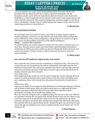 70
By Vishal sir
Follow
Vishal Sir
Facebook Page- https://www.facebook.com/vishalpariharpage
Telegram Channel- https://t.me/englishbyvishalsirchannel Instagram- https://www.instagram.com/vishalthetrainer
Youtube- https://www.youtube.com/vishalparihar
vote is invalid the vote is gets reject by the polling station. The voter will be even
provided with the option to print the receipt as a proof of casting the vote. By
blockchain results can be declared immediately after the election is over. It provides
flexibility to a voter to login and vote for any part of the world. Is just needs a phone and
active internet connection. This would encourage more and more people to vote. But at
last, it is definitely a cheaper way of conducting election compare to the current way of
conducting elections at a national level.
By Shivani Jain
EXPLANATION OF SCIENCE
We are happy in the succession of science, and looks as an agent. Science may be a
botanist, geologist, astronomer, an agriculturist and study under different things like
herbs and flowers, rocks, comets and galaxies, and agriculture. As science is an agent
not a cause. It is the goodness and mercy of the infinite intelligence.
TITLE: - SCIENCE AND SCIENTIST
To called scientist, you need to masters in science. You have been a scientist since you
were born. Because science means only observation, experimentation, formulation,
verification etc. When you were a child, you observed things like birds and insects and
acted as an amateur scientist. Science is only to keep your eye and ear open and
observed things.
By Abhay Gupta
New rules for OTT platforms: digital media, news media.
Now a days the issue of new rules for ott platform is rising day by day. The center has
issued new rules for ott platforms for content confirmation and registration for new
platform to launch their new web series, episodes. Now there is an issue that arisen by
many on social media and news media that is someone says it will be beneficial for all
besides someone says abuse of power.
Pros of new rules,
Now, beginning of this center can curb on rumor mongering. Rumors that get share by
anyone on social media that make a cause of issue. From this center will deploy some
govt. employees those will be decide thar information that shared is it exploitable or
not.
CONS of new rules,
Some person thinks from its opposite, they think that if it will execute then govt. officials
will be abuse of their power that is provided to keep there on a right path by center.
Besides some person think that they will not be share their experience about
government on media, duo to evade from sedition case.
Now, the new rules bring by center is slightly lacking. If in this has a rain in for officials
for customers’ privacy this was good. Govt. should relook in rules and see if there is any
correction required. It should decide a limit to not cons the sedition law, by which
customer can express its words. Govt. should assure people they will not be affected by
this and they will can be express theirs words. Besides this govt. can correction in rules
ensure the age of candidate to see a web or episode and this can be in form of 5, 15, 25
and above 25.
By Monu Sharma
 