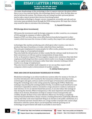 72
By Vishal sir
Follow
Vishal Sir
Facebook Page- https://www.facebook.com/vishalpariharpage
Telegram Channel- https://t.me/englishbyvishalsirchannel Instagram- https://www.instagram.com/vishalthetrainer
Youtube- https://www.youtube.com/vishalparihar
The major disadvantage of this technology is that it requires internet, the places where
there is no or less internet facility, this technology doesn’t work. Also, the fake data can
also be fed into the system. The citizens who are voting from their personal phones
need to take a step to protect their devices from being hacked.
So, blockchain technology is cheaper, secure, transparent, accessible and safe and can
overcome many problems faced through the EVM voting system. We hope that a better
step would be taken to introduce this technology.
By Aayush Srivastava
FDI {foreign direct investment}
FDI means the investment made by foreign companies in other countries, ex-a company
of USA opening its company in India is called FDI.
Impacts of FDI’s are they setup a new office/factory/manufacturing point in other
country which increases the revenue of other country, they import new and updated
technologies like machine producing units which gives other country a new idea to
produce that type of machines or to take a idea from those machines.
They also give employment to many peoples for office works, production work etc. They
recruit a large no. of unemployed peoples
They also build the infrastructure of other county like the railways made by bruisers for
their convenience are till now used as transportation of many items.
As far as the positive impacts FDI have negative impacts also: sometimes they take their
employees/staff along from their country which results in no change in employment,
they use capital intensive techniques rather than labor intensive technique which
results in no change of employment.
They also invest in multiple small companies or we can say they acquire small
companies which results in disinvestment of another country.
By akshay kumar grover
PROS AND CONS OF BLOCKCHAIN TECHNOLOGY IN VOTING
Blockchain technology is an online transference system either for money or for data. It
was first introduced in 2013 mainly for the transaction of bitcoin. Since than it has
evolved again and again, and was used in several types of transaction and transference.
Using this technology also in the voting system by replacing the EVM or Ballot box
technique may develop the existing method. Firstly, it would be much beneficial in case
of election’s expenditure which is invested in a large amount to conduct a national or
state election. As it is an internet based fast process, it can also reduce the wastage of
time during the election. Where transparency is the most important and noteworthy
subject of an election, blockchain can help to conduct it more transparently and
credibly. Despite all these it has some defective effects too. For being a completely
internet-based method there always remains a hacking threat that could badly affect the
voting. And what is the most important thing in an election is the public satisfaction. In a
case of national and state election there are a large number of people who cannot adapt
themselves with this system. But it can be hoped that with the growing use of
technology our government will make it accessible in near future.
 