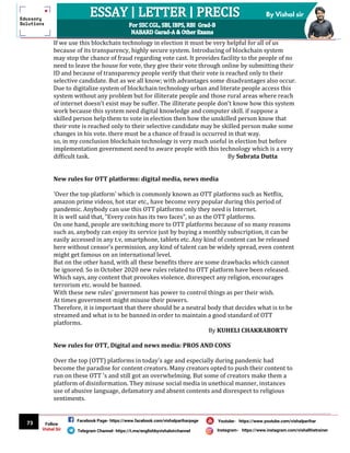 73
By Vishal sir
Follow
Vishal Sir
Facebook Page- https://www.facebook.com/vishalpariharpage
Telegram Channel- https://t.me/englishbyvishalsirchannel Instagram- https://www.instagram.com/vishalthetrainer
Youtube- https://www.youtube.com/vishalparihar
If we use this blockchain technology in election it must be very helpful for all of us
because of its transparency, highly secure system. Introducing of blockchain system
may stop the chance of fraud regarding vote cast. It provides facility to the people of no
need to leave the house for vote, they give their vote through online by submitting their
ID and because of transparency people verify that their vote is reached only to their
selective candidate. But as we all know; with advantages some disadvantages also occur.
Due to digitalize system of blockchain technology urban and literate people access this
system without any problem but for illiterate people and those rural areas where reach
of internet doesn't exist may be suffer. The illiterate people don’t know how this system
work because this system need digital knowledge and computer skill. if suppose a
skilled person help them to vote in election then how the unskilled person know that
their vote is reached only to their selective candidate may be skilled person make some
changes in his vote. there must be a chance of fraud is occurred in that way.
so, in my conclusion blockchain technology is very much useful in election but before
implementation government need to aware people with this technology which is a very
difficult task. By Subrata Dutta
New rules for OTT platforms: digital media, news media
'Over the top platform' which is commonly known as OTT platforms such as Netflix,
amazon prime videos, hot star etc., have become very popular during this period of
pandemic. Anybody can use this OTT platforms only they need is Internet.
It is well said that, "Every coin has its two faces", so as the OTT platforms.
On one hand, people are switching more to OTT platforms because of so many reasons
such as, anybody can enjoy its service just by buying a monthly subscription, it can be
easily accessed in any t.v, smartphone, tablets etc. Any kind of content can be released
here without censor's permission, any kind of talent can be widely spread, even content
might get famous on an international level.
But on the other hand, with all these benefits there are some drawbacks which cannot
be ignored. So in October 2020 new rules related to OTT platform have been released.
Which says, any content that provokes violence, disrespect any religion, encourages
terrorism etc. would be banned.
With these new rules’ government has power to control things as per their wish.
At times government might misuse their powers.
Therefore, it is important that there should be a neutral body that decides what is to be
streamed and what is to be banned in order to maintain a good standard of OTT
platforms.
By KUHELI CHAKRABORTY
New rules for OTT, Digital and news media: PROS AND CONS
Over the top (OTT) platforms in today's age and especially during pandemic had
become the paradise for content creators. Many creators opted to push their content to
run on these OTT 's and still got an overwhelming. But some of creators make them a
platform of disinformation. They misuse social media in unethical manner, instances
use of abusive language, defamatory and absent contents and disrespect to religious
sentiments.
 