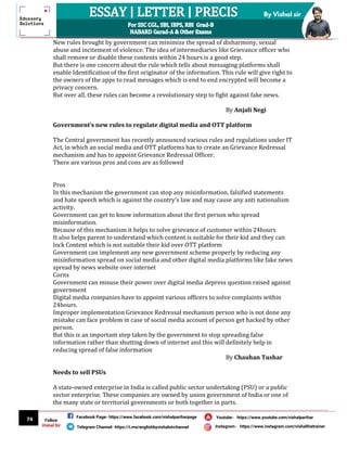 74
By Vishal sir
Follow
Vishal Sir
Facebook Page- https://www.facebook.com/vishalpariharpage
Telegram Channel- https://t.me/englishbyvishalsirchannel Instagram- https://www.instagram.com/vishalthetrainer
Youtube- https://www.youtube.com/vishalparihar
New rules brought by government can minimize the spread of disharmony, sexual
abuse and incitement of violence. The idea of intermediaries like Grievance officer who
shall remove or disable these contents within 24 hours is a good step.
But there is one concern about the rule which tells about messaging platforms shall
enable Identification of the first originator of the information. This rule will give right to
the owners of the apps to read messages which is end to end encrypted will become a
privacy concern.
But over all, these rules can become a revolutionary step to fight against fake news.
By Anjali Negi
Government’s new rules to regulate digital media and OTT platform
The Central government has recently announced various rules and regulations under IT
Act, in which an social media and OTT platforms has to create an Grievance Redressal
mechanism and has to appoint Grievance Redressal Officer.
There are various pros and cons are as followed
Pros
In this mechanism the government can stop any misinformation, falsified statements
and hate speech which is against the country's law and may cause any anti nationalism
activity.
Government can get to know information about the first person who spread
misinformation.
Because of this mechanism it helps to solve grievance of customer within 24hours
It also helps parent to understand which content is suitable for their kid and they can
lock Content which is not suitable their kid over OTT platform
Government can implement any new government scheme properly by reducing any
misinformation spread on social media and other digital media platforms like fake news
spread by news website over internet
Corns
Government can misuse their power over digital media depress question raised against
government
Digital media companies have to appoint various officers to solve complaints within
24hours.
Improper implementation Grievance Redressal mechanism person who is not done any
mistake can face problem in case of social media account of person get hacked by other
person.
But this is an important step taken by the government to stop spreading false
information rather than shutting down of internet and this will definitely help in
reducing spread of false information
By Chauhan Tushar
Needs to sell PSUs
A state-owned enterprise in India is called public sector undertaking (PSU) or a public
sector enterprise. These companies are owned by union government of India or one of
the many state or territorial governments or both together in parts.
 