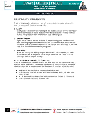 77
By Vishal sir
Follow
Vishal Sir
Facebook Page- https://www.facebook.com/vishalpariharpage
Telegram Channel- https://t.me/englishbyvishalsirchannel Instagram- https://www.instagram.com/vishalthetrainer
Youtube- https://www.youtube.com/vishalparihar
PRECIS WRITING
THE KEY ELEMENTS OF PRECIS WRITING
Precis writing samples with answers can only be appreciated properly when you’re
aware of what exactly characterizes a precis:
1. CLARITY
Clarity doesn’t mean that you oversimplify the original passage or try to insert your
own interpretations. It means that you retain the essence of the passage without
making your precis an exact but shortened copy of the original.
2. IMPROVISATION
If you look at some of the best examples of precis writing, you’ll see the authors
have invariably improvised on the vocabulary. This improvisation means that you
use words that can substitute the words in the passage most effectively, as you can’t
copy exact sentences or words into your precis.
3. STRUCTURE
When you study precis writing samples with answers, notice how each of these
examples of precis writing maintains a compact structure that caters to all the
crucial parts of the original passage.
TIPS TO REMEMBER DURING PRECIS WRITING
Precis writing examples with solutions tell you what to do, but not always how to do it.
This part about “how to do it” can be best understood by going through the list of tips
for mastering precis writing instead of merely looking at examples of precis writing:
 Make the precis one-third of the original passage in size
 Before writing your precis, make a list of the important points you want your
precis to cover
 Try to retain any statistics or figures mentioned in the passage in your precis
 Always use indirect speech in your precis
 