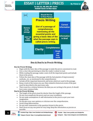 78
By Vishal sir
Follow
Vishal Sir
Facebook Page- https://www.facebook.com/vishalpariharpage
Telegram Channel- https://t.me/englishbyvishalsirchannel Instagram- https://www.instagram.com/vishalthetrainer
Youtube- https://www.youtube.com/vishalparihar
Dos & Don’ts in Precis Writing
Dos for Precis Writing
 Begin with the basic idea of the passage to make the precis convenient to read.
 Give a clear idea pertaining to what the reader is about to read.
 While reading the passage, make a note of all the important points and include
them in the precis.
 Follow the main idea of the passage with the facts/points of improvement/
methods,, etc. as mentioned in the comprehension.
 Include all the important keywords and terms which are used in the passage.
 Keep a track of the tenses you use. Data related to historical events of the past
must be described in the past tense only.
 There must be a relation between the data you are writing in the precis. It should
have some common links.
Don’ts for Precis Writing
 The length of the precis must be shorter than the length of the passage.
 Do not overcomplicate the precis and use easy vocabulary.
 Do not make assumptions or add information in the precis as per your own
imagination.
 Do not give your own opinion or criticism over the comprehension.
 Avoid using abbreviations.
 Do not enter statements in the question format in the precis.
 Don’t focus on any one point for very long. Keep the information as precise as
possible.
 