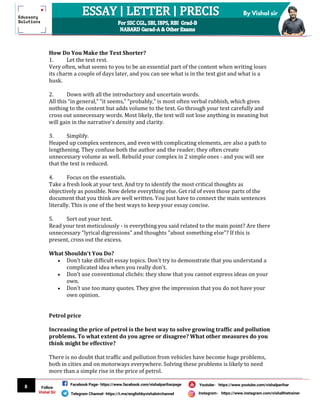 8
By Vishal sir
Follow
Vishal Sir
Facebook Page- https://www.facebook.com/vishalpariharpage
Telegram Channel- https://t.me/englishbyvishalsirchannel Instagram- https://www.instagram.com/vishalthetrainer
Youtube- https://www.youtube.com/vishalparihar
How Do You Make the Text Shorter?
1. Let the text rest.
Very often, what seems to you to be an essential part of the content when writing loses
its charm a couple of days later, and you can see what is in the text gist and what is a
husk.
2. Down with all the introductory and uncertain words.
All this “in general,” “it seems,” “probably,” is most often verbal rubbish, which gives
nothing to the content but adds volume to the text. Go through your text carefully and
cross out unnecessary words. Most likely, the text will not lose anything in meaning but
will gain in the narrative's density and clarity.
3. Simplify.
Heaped up complex sentences, and even with complicating elements, are also a path to
lengthening. They confuse both the author and the reader; they often create
unnecessary volume as well. Rebuild your complex in 2 simple ones - and you will see
that the text is reduced.
4. Focus on the essentials.
Take a fresh look at your text. And try to identify the most critical thoughts as
objectively as possible. Now delete everything else. Get rid of even those parts of the
document that you think are well written. You just have to connect the main sentences
literally. This is one of the best ways to keep your essay concise.
5. Sort out your text.
Read your text meticulously - is everything you said related to the main point? Are there
unnecessary "lyrical digressions" and thoughts "about something else"? If this is
present, cross out the excess.
What Shouldn't You Do?
 Don't take difficult essay topics. Don't try to demonstrate that you understand a
complicated idea when you really don't.
 Don't use conventional clichés: they show that you cannot express ideas on your
own.
 Don't use too many quotes. They give the impression that you do not have your
own opinion.
Petrol price
Increasing the price of petrol is the best way to solve growing traffic and pollution
problems. To what extent do you agree or disagree? What other measures do you
think might be effective?
There is no doubt that traffic and pollution from vehicles have become huge problems,
both in cities and on motorways everywhere. Solving these problems is likely to need
more than a simple rise in the price of petrol.
 
