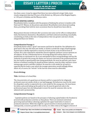 80
By Vishal sir
Follow
Vishal Sir
Facebook Page- https://www.facebook.com/vishalpariharpage
Telegram Channel- https://t.me/englishbyvishalsirchannel Instagram- https://www.instagram.com/vishalthetrainer
Youtube- https://www.youtube.com/vishalparihar
less than a year, it may be argued that these two men achieved a larger India, more
closely integrated, than had 90 years of the British raj, 180 years of the Mughal Empire,
or 130 years of Ashoka and the Maurya rulers.
PRECIS WRITING SAMPLE:
Mountbatten held a reception with the purpose of bullying the princes in tandem with
Patel and V.P. Menon. As the princes speculated, Mountbatten went about persuading
them, providing Patel with far more accessions than he should have been able to.
Many princes became irrelevant after accession, but some ran for office in independent
India. But between themselves, Mountbatten and Patel achieved something remarkable,
constituting an India at the time of independence that was greater and more closely
integrated than ever before.
Comprehension Passage 1:
Everybody knows what a “good” man means and how he should be. Our definition of a
good man is the one who does not smoke, or drink or avoids the usage of bad language.
A good man is ideally expected to converse in front of men as he would in front of
women. He is also expected to attend the Church regularly and have correct opinions on
all subjects. He has a wholesome horror of wrong-doing and realizes that it is our
painful duty to reprimand sin. He is not anticipated to have wrong thinkings and has the
authority to protect the young. His duties are not just restricted to the professional front
but also needs to spend quality time doing good deeds. He must be patriotic and a keen
believer of military training, he should promote industry, must be sober and have virtue
among wage earners and their children. He must be a role model for all and it is
expected that he leads a way which the younger generation would willingly follow.
Above all, of course, his “morals” in the narrow sense must be admirable.
Precis Writing:
Title: Attributes of a Good Man
The characteristics of a good man are known and he is expected to be religiously
profound, must not smoke, drink or use bad language. His behaviour must be the same
for all genders and he is expected to be a role model for the young ones. He must know
his duties and avoid taking up the path of sin. He must be good not only in the
professional space but also help people in need. He must be someone who can be
admired and is praiseworthy.
Comprehension Passage 2:
Capitalist policies are based on the precipice of allowing capital holders the freedom to
proceed with production activities as they please. There are minimal restrictions
governing land and labour allowing capitalists the upper hand when it comes to
production decisions. While this might be a great incentive to boost production and
subsequently, economic growth in the country, it is often cited as the biggest criticism of
 