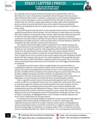 81
By Vishal sir
Follow
Vishal Sir
Facebook Page- https://www.facebook.com/vishalpariharpage
Telegram Channel- https://t.me/englishbyvishalsirchannel Instagram- https://www.instagram.com/vishalthetrainer
Youtube- https://www.youtube.com/vishalparihar
the capitalist system. It gives maximum leverage to the capital holders, who can
determine the course of production completely without having to take into account
ethical dilemmas like workers conditions, compensation, environmental safeguards etc.
There is a clear advantage to owners of capital, be they self made or inheritors of
wealth. Thus, the rich have ample opportunities to make profits while employing the
poorer sections of society who labour away at low salaries. Because production
activities are fuelled by the desire to make money, there is no guarantee of welfare in
such a setup.
The point being stressed upon here is that capitalism does not focus on furthering
equality among various income groups. The rich continue to make large sums of money
due to the conducive environment in the economy while the lower income groups have
to make do with fixed monthly wages. Hence, the gap between the rich and poor
continues to broaden without any help from government regulations. Such inequality in
distribution of wealth and power in the economy leads to societal imbalance which has
immediate and often extreme reactions from the masses.
The socialist school of thought considers capitalism to be irrational owing to the
great inconsistencies and inequalities brought about by such a system. Revolutionary
tendencies rise among the majority of the population which should be a great cause of
concern for the government of such a nation. The most recent example of such a
situation arising in the modern world is the ‘Occupy Wall Street’ movement in New
York. It began in one city as a protest by the masses against the mass hoarding of wealth
by the elite who compose only one per cent of the population. This gradually spread to
other parts of the world which follow a capitalist system of economy. This is a serious
matter with long lasting ramifications and constitutes one of the biggest disadvantages
of capitalism.
A capitalist economic system allows enough freedom for property holders to
establish their influence in the markets without much restriction on the extent of this
spread. This leads to monopolisation of markets by one or a few major players. This
permits a handful of firms to dominate the market and govern prime factors like prices,
quantity supplied and quality of product without any opposition from other
competitors. This also creates barriers to entry for other players in the market due to a
high degree of control being exercised by the firms monopolising the markets.
Since a capitalist society is seen as the diametrically opposite end of a socialist
society, it suffices to say that the former does not consider the social needs of the nation
as its primary objective. Stimulus to economic growth is the prime purpose of such a
market setup. This overlooking of the needs of the masses leads to problems like
unemployment, poverty and exploitation of labour. Labour unions are squashed and the
general needs of the workers could be overlooked in such a setup. This causes some
degree of social unrest among the section of the population which does not have access
to capital or property. As highlighted above, such a situation could have greater and
more serious ramifications for the government.
In summary, the main disadvantages of capitalism revolve around the high degree of
inequality which stems directly and indirectly as a result of it. That being said,
capitalism has proven itself to be a stable economic system which is being applied by
numerous developed nations around the world. Hence, it might be premature to state
that the disadvantages of capitalism are enough to make it fail as an effective economic
system as predicted by Marx, the “father of socialism”. It is a strong system which allows
 