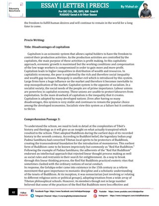 82
By Vishal sir
Follow
Vishal Sir
Facebook Page- https://www.facebook.com/vishalpariharpage
Telegram Channel- https://t.me/englishbyvishalsirchannel Instagram- https://www.instagram.com/vishalthetrainer
Youtube- https://www.youtube.com/vishalparihar
the freedom to fulfill human desires and will continue to remain in the world for a long
time to come.
Precis Writing:
Title: Disadvantages of capitalism
Capitalism is an economic system that allows capital holders to have the freedom to
control their production activities. As the production activities are controlled by the
capitalists, the main purpose of these activities is profit making. In this capitalistic
approach, economic growth is maximised but the working conditions and compensation
of the low wage workers is compromised in order to gain more and more profit.
Capitalism leads to higher inequalities in distribution of wealth and resources. In
capitalistic economy, the poor is exploited by the rich and therefore social inequality
and wealth gap increases. Monopoly is another evil which is introduced by this system.
Large firms have a huge influence on the market and therefore it becomes inevitable to
stop monopolisation of the market. Capitalist system is the opposite of socialism. In a
socialist society, the social needs of the people are of prime importance. Labour unions
are powerless in capitalist economy. These unions are unable to protect labourers from
exploitation. So the main drawback of capitalism is the inequality that it creates.
Capitalism is adopted by many developed nations .Even after having so many
disadvantages, this system is very stable and continues to remain the popular choice
among the developed economies. Socialists view this system as a failure but it continues
to thrive.
Comprehension Passage 3:
To understand the schism, we need to look in detail at the complexities of Tibet’s
history and theology as it will give us an insight on what actually transpired which
resulted in the schism. Tibet adopted Buddhism during the earliest days of its recorded
history in the seventh century. According to Buddhist belief, the legendary Indian yogi
Padma Sambhava had converted Tibetan local spirits to be protectors of Buddhism,
creating the transcendental foundation for the introduction of monasteries. This earliest
form of Buddhism came to be known imprecisely but commonly as “Red Hat Buddhism.”
Following the example of Padma Sambhava, the adherents of the “Red Hat Buddhism”
endorsed an intellectual approach that rejected linear thought process making as well
as social rules and restraints in their search for enlightenment. As a way to break
through this linear thinking process, the Red Hat Buddhists practiced esoteric rites that
sometimes clashed with the ordinary notions of social conduct.
In response, the Gelukpa order came into existence in the 15th century as a reform
movement that gave importance to monastic discipline and a scholastic understanding
of the tenets of Buddhism. At its inception, it was nonsectarian (not involving or relating
to different religious sects or political groups), adopting treatises from a wide array of
Tibetan philosophical schools. However, its members though not in large number
believed that some of the practices of the Red Hat Buddhists were less effective and
 