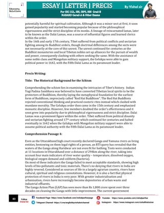 83
By Vishal sir
Follow
Vishal Sir
Facebook Page- https://www.facebook.com/vishalpariharpage
Telegram Channel- https://t.me/englishbyvishalsirchannel Instagram- https://www.instagram.com/vishalthetrainer
Youtube- https://www.youtube.com/vishalparihar
potentially harmful for spiritual cultivation. Although it was a minor sect at first, it soon
gained popularity and started becoming popular because of the philosophical
vigorousness and the strict discipline of its monks. A lineage of reincarnated lamas, later
to be known as the Dalai Lamas, was a source of influential figures and learned clerics
within the order.
In the 16th and early 17th century, Tibet suffered from political conflicts and sectarian
fighting among its Buddhist orders, though doctrinal differences among the sects were
not necessarily at the core of this unrest. The unrest continued for centuries as the
Buddhist monasteries and local Tibetan nobles set up alliances for the pursuit of wealth
and power, consequently clashing with others seeking the same. With the assistance of
some noble clans and Mongolian military support, the Gelukpa were able to gain
political power in 1642, with the Fifth Dalai Lama as its paramount leader.
Precis Writing:
Title: The Historical Background for the Schism
Comprehending the schism lies in examining the intricacies of Tibet’s history. Indian
Yogi Padma Sambhava was believed to have converted Tibetian local spirits to be the
protectors of Buddhism, thereby laying the metaphysical foundation for the earliest
form of Buddhism, imprecisely called “Red Hat Buddhism”. The Red Hat Buddhists
rejected conventional thinking and practiced esoteric rites instead which clashed with
mundane morality. The Gelukpa order then came in the 15th century and emphasized
monastic discipline. However, few members doubted the order’s effectiveness and it
soon grew into popularity due to philosophical vigorousness and strict discipline. Dalai
Lamas was a prominent figure within the order. Tibet suffered from political disunity
and sectarian fighting around 17th century which continued for centuries and halted
eventually in 1642 when the Gelukpa with Mongolian military support were able to
assume political authority with the Fifth Dalai Lama as its paramount leader.
Comprehension Passage 4:
Even as the Uttarakhand high court recently declared Ganga and Yamuna rivers as living
entities, bestowing on them legal rights of a person, an RTI query has revealed that the
waters of the Ganga along Haridwar are not even fit for bathing. Tests were conducted
at 11 locations in Uttarakhand over a distance of 294km along the river, taking into
account four main indicators of river water quality – temperature, dissolved oxygen,
biological oxygen demand and coliform (bacteria).
On most of these indicators the Ganga failed to meet acceptable standards, showing high
levels of bio-pollutants and toxic materials. There’s no denying that rivers in India are
highly revered. Considered as sources of life in a largely agrarian country, rivers have
cultural, spiritual and religious connotations. However, it is also a fact that physical
protection of rivers in India is very poor. With greater industrialisation and
urbanisation, rivers have increasingly become depositories of urban waste and
industrial effluents.
The Ganga Action Plan (GAP) has seen more than Rs 1,800 crore spent over three
decades on cleaning the Ganga with little improvement. The current government
 