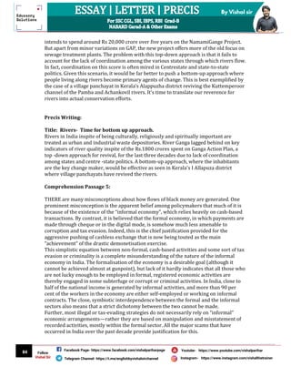 84
By Vishal sir
Follow
Vishal Sir
Facebook Page- https://www.facebook.com/vishalpariharpage
Telegram Channel- https://t.me/englishbyvishalsirchannel Instagram- https://www.instagram.com/vishalthetrainer
Youtube- https://www.youtube.com/vishalparihar
intends to spend around Rs 20,000 crore over five years on the NamamiGange Project.
But apart from minor variations on GAP, the new project offers more of the old focus on
sewage treatment plants. The problem with this top-down approach is that it fails to
account for the lack of coordination among the various states through which rivers flow.
In fact, coordination on this score is often mired in Centrestate and state-to-state
politics. Given this scenario, it would be far better to push a bottom-up approach where
people living along rivers become primary agents of change. This is best exemplified by
the case of a village panchayat in Kerala’s Alappuzha district reviving the Kuttemperoor
channel of the Pamba and Achankovil rivers. It’s time to translate our reverence for
rivers into actual conservation efforts.
Precis Writing:
Title: Rivers- Time for bottom up approach.
Rivers in India inspite of being culturally, religiously and spiritually important are
treated as urban and industrial waste depositories. River Ganga lagged behind on key
indicators of river quality inspite of the Rs.1800 crores spent on Ganga Action Plan, a
top -down approach for revival, for the last three decades due to lack of coordination
among states and centre -state politics. A bottom-up approach, where the inhabitants
are the key change maker, would be effective as seen in Kerala's I Allapuza district
where village panchayats have revived the rivers.
Comprehension Passage 5:
THERE are many misconceptions about how flows of black money are generated. One
prominent misconception is the apparent belief among policymakers that much of it is
because of the existence of the “informal economy”, which relies heavily on cash-based
transactions. By contrast, it is believed that the formal economy, in which payments are
made through cheque or in the digital mode, is somehow much less amenable to
corruption and tax evasion. Indeed, this is the chief justification provided for the
aggressive pushing of cashless exchange that is now being touted as the main
“achievement” of the drastic demonetisation exercise.
This simplistic equation between non-formal, cash-based activities and some sort of tax
evasion or criminality is a complete misunderstanding of the nature of the informal
economy in India. The formalisation of the economy is a desirable goal (although it
cannot be achieved almost at gunpoint), but lack of it hardly indicates that all those who
are not lucky enough to be employed in formal, registered economic activities are
thereby engaged in some subterfuge or corrupt or criminal activities. In India, close to
half of the national income is generated by informal activities, and more than 90 per
cent of the workers in the economy are either self-employed or working on informal
contracts. The close, symbiotic interdependence between the formal and the informal
sectors also means that a strict dichotomy between the two cannot be made.
Further, most illegal or tax-evading strategies do not necessarily rely on “informal”
economic arrangements—rather they are based on manipulation and misstatement of
recorded activities, mostly within the formal sector. All the major scams that have
occurred in India over the past decade provide justification for this.
 