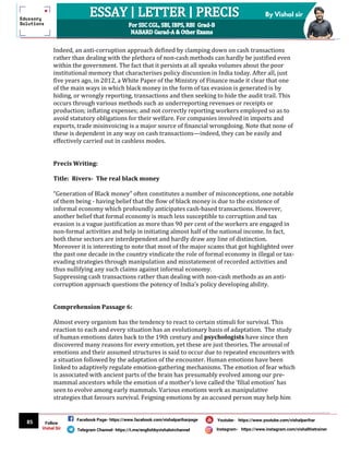 85
By Vishal sir
Follow
Vishal Sir
Facebook Page- https://www.facebook.com/vishalpariharpage
Telegram Channel- https://t.me/englishbyvishalsirchannel Instagram- https://www.instagram.com/vishalthetrainer
Youtube- https://www.youtube.com/vishalparihar
Indeed, an anti-corruption approach defined by clamping down on cash transactions
rather than dealing with the plethora of non-cash methods can hardly be justified even
within the government. The fact that it persists at all speaks volumes about the poor
institutional memory that characterises policy discussion in India today. After all, just
five years ago, in 2012, a White Paper of the Ministry of Finance made it clear that one
of the main ways in which black money in the form of tax evasion is generated is by
hiding, or wrongly reporting, transactions and then seeking to hide the audit trail. This
occurs through various methods such as underreporting revenues or receipts or
production; inflating expenses; and not correctly reporting workers employed so as to
avoid statutory obligations for their welfare. For companies involved in imports and
exports, trade misinvoicing is a major source of financial wrongdoing. Note that none of
these is dependent in any way on cash transactions—indeed, they can be easily and
effectively carried out in cashless modes.
Precis Writing:
Title: Rivers- The real black money
“Generation of Black money” often constitutes a number of misconceptions, one notable
of them being - having belief that the flow of black money is due to the existence of
informal economy which profoundly anticipates cash-based transactions. However,
another belief that formal economy is much less susceptible to corruption and tax
evasion is a vague justification as more than 90 per cent of the workers are engaged in
non-formal activities and help in initiating almost half of the national income. In fact,
both these sectors are interdependent and hardly draw any line of distinction.
Moreover it is interesting to note that most of the major scams that got highlighted over
the past one decade in the country vindicate the role of formal economy in illegal or tax-
evading strategies through manipulation and misstatement of recorded activities and
thus nullifying any such claims against informal economy.
Suppressing cash transactions rather than dealing with non-cash methods as an anti-
corruption approach questions the potency of India’s policy developing ability.
Comprehension Passage 6:
Almost every organism has the tendency to react to certain stimuli for survival. This
reaction to each and every situation has an evolutionary basis of adaptation. The study
of human emotions dates back to the 19th century and psychologists have since then
discovered many reasons for every emotion, yet these are just theories. The arousal of
emotions and their assumed structures is said to occur due to repeated encounters with
a situation followed by the adaptation of the encounter. Human emotions have been
linked to adaptively regulate emotion-gathering mechanisms. The emotion of fear which
is associated with ancient parts of the brain has presumably evolved among our pre-
mammal ancestors while the emotion of a mother’s love called the ‘filial emotion’ has
seen to evolve among early mammals. Various emotions work as manipulative
strategies that favours survival. Feigning emotions by an accused person may help him
 