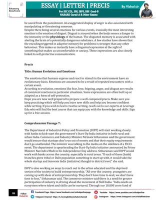 86
By Vishal sir
Follow
Vishal Sir
Facebook Page- https://www.facebook.com/vishalpariharpage
Telegram Channel- https://t.me/englishbyvishalsirchannel Instagram- https://www.instagram.com/vishalthetrainer
Youtube- https://www.youtube.com/vishalparihar
be saved from the punishment. An exaggerated display of anger is also associated with
manipulating or threatening someone.
Despite there being several emotions for various events, ironically the most interesting
emotion is the emotion of disgust. Disgust is aroused when the body senses a danger to
the immunity or the physiology of the human. The disgusted memory is associated with
alerting the brain of a potentially dangerous substance. A few studies have shown that
the encoding triggered in adaptive memory for problems is stronger than any other
behaviour. This makes us instantly have a disgusted expression at the sight of
something that makes us uncomfortable or uneasy. These expressions are also closely
linked to self-protective communication.
Precis
Title: Human Evolution and Emotions
The emotions that humans express and react to stimuli in the environment have an
evolutionary basis. Emotions are assumed to be a result of repeated encounters with a
certain event.
According to evolution, emotions like fear, love, feigning, anger, and disgust are results
of consistent reactions in particular situations. Some expressions are often built up or
adapted as a form of self-protection.
Hope you are now well prepared to prepare a well-composed precis. Make sure you
keep practicing which will help you learn new skills and help you become confident
while writing. If you wish to learn creative writing, reach out to our experts at Leverage
Edu who will find the best course that can equip you with the knowledge and skills. Sign
up for a free session.
Comprehension Passage 7:
The Department of Industrial Policy and Promotion (DIPP) will start working closely
with banks to kick-start the government's Start-Up India initiative in both rural and
urban India. Commerce and Industry Minister Nirmala Sitharaman said the government
would ensure that startups don't run out of money and that their equity requirements
don't go unattended. The minister was talking to the media on the sidelines of a FICCI
event. The department is spearheading the Start-Up India initiative announced by Prime
Minister Narendra Modi in his Independence Day address. Sitharaman said DIPP would
work with banks across the country, especially in rural areas. "If each of these (bank)
branches gives tribal or Dalit population something to start up with, it would take the
whole startup and innovate India (initiative) thought to district level," she said.
DIPP is also working on ways to reach out to the urban educated and the deprived
section of the society to build entrepreneurship. "All over the country, youngsters are
coming up with ideas of entrepreneurship. They don't have time to wait, we don't have
time to lose," Sitharaman said. The commerce minister said there is a need for greater
participation of industry in driving ahead the movement of Skill India. "India needs an
ecosystem where talent and skills can be nurtured. Through our 10,000 crore fund of
 