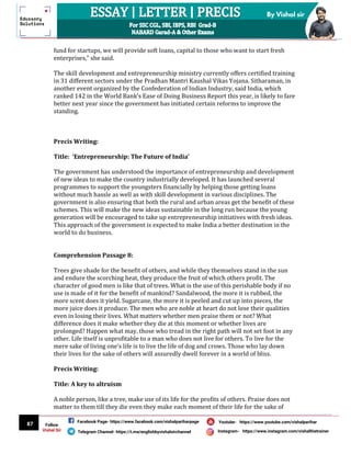 87
By Vishal sir
Follow
Vishal Sir
Facebook Page- https://www.facebook.com/vishalpariharpage
Telegram Channel- https://t.me/englishbyvishalsirchannel Instagram- https://www.instagram.com/vishalthetrainer
Youtube- https://www.youtube.com/vishalparihar
fund for startups, we will provide soft loans, capital to those who want to start fresh
enterprises," she said.
The skill development and entrepreneurship ministry currently offers certified training
in 31 different sectors under the Pradhan Mantri Kaushal Vikas Yojana. Sitharaman, in
another event organized by the Confederation of Indian Industry, said India, which
ranked 142 in the World Bank’s Ease of Doing Business Report this year, is likely to fare
better next year since the government has initiated certain reforms to improve the
standing.
Precis Writing:
Title: ‘Entrepreneurship: The Future of India’
The government has understood the importance of entrepreneurship and development
of new ideas to make the country industrially developed. It has launched several
programmes to support the youngsters financially by helping those getting loans
without much hassle as well as with skill development in various disciplines. The
government is also ensuring that both the rural and urban areas get the benefit of these
schemes. This will make the new ideas sustainable in the long run because the young
generation will be encouraged to take up entrepreneurship initiatives with fresh ideas.
This approach of the government is expected to make India a better destination in the
world to do business.
Comprehension Passage 8:
Trees give shade for the benefit of others, and while they themselves stand in the sun
and endure the scorching heat, they produce the fruit of which others profit. The
character of good men is like that of trees. What is the use of this perishable body if no
use is made of it for the benefit of mankind? Sandalwood, the more it is rubbed, the
more scent does it yield. Sugarcane, the more it is peeled and cut up into pieces, the
more juice does it produce. The men who are noble at heart do not lose their qualities
even in losing their lives. What matters whether men praise them or not? What
difference does it make whether they die at this moment or whether lives are
prolonged? Happen what may, those who tread in the right path will not set foot in any
other. Life itself is unprofitable to a man who does not live for others. To live for the
mere sake of living one’s life is to live the life of dog and crows. Those who lay down
their lives for the sake of others will assuredly dwell forever in a world of bliss.
Precis Writing:
Title: A key to altruism
A noble person, like a tree, make use of its life for the profits of others. Praise does not
matter to them till they die even they make each moment of their life for the sake of
 