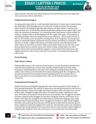 88
By Vishal sir
Follow
Vishal Sir
Facebook Page- https://www.facebook.com/vishalpariharpage
Telegram Channel- https://t.me/englishbyvishalsirchannel Instagram- https://www.instagram.com/vishalthetrainer
Youtube- https://www.youtube.com/vishalparihar
other’s benefit. They don’t lose their quality as tree and lead their life in the right path
and stay forever in the world of bliss.
Comprehension Passage 9:
It is physically impossible for a well-educated, intellectual, or brave man to make money
the chief object of his thoughts just as it is for him to make his dinner the principal
object of them. All healthy people like their dinners, but their dinner is not the main
object of their lives. So all healthy minded people like making money ought to like it and
enjoy the sensation of winning it; it is something better than money. A good soldier, for
instance, mainly wishes to do his fighting well. He is glad of his pay—very properly so
and justly grumbles when you keep him ten years without it—till, his main mission of
life is to win battles, not to be paid for winning them. So of clergymen. The clergyman's
object is essentially baptize and preach not to be paid for preaching. So of doctors. They
like fees no doubt—ought to like them; yet if they are brave and well-educated the
entire object to their lives is not fees. They on the whole, desire to cure the sick; and if
they are good doctors and the choice were fairly to them, would rather cure their
patient and lose their fee than kill him and get it. And so with all the other brave and
rightly trained men: their work is first, their fee second—very important always; but
still second.
Precis Writing:
Title: Work or Money
Undoubtedly, money is the need of an hour however it is not the primary purpose for a
well-educated, intellectual, or brave man. Healthy minded people primarily, enjoy
winning or completing their work rather than aiming for making money from it. Be it
soldier, who wishes to win the battle first instead of getting paid. Be it clergyman, who
preaches because he loves doing it instead of getting paid for his preaches. Be it a
doctor, who desires to cure his patient first. Thus for all well educated person work
comes first.
Comprehension Passage 10:
English education and English language have done immense goods to India, inspite of
their glaring drawbacks. The notions of democracy and self-government are the born of
English education. Those who fought and died for mother India's freedom were nursed
in the cradle of English thought and culture. The West has made contribution to the
East. The history of Europe has fired the hearts of our leaders. Our struggle for freedom
has been inspired by the struggles for freedom in England, America and France. If our
leaders were ignorant of English and if they had not studied this language, how could
they have been inspired by these heroic struggles for freedom in other lands? English,
therefore, did us great good in the past and if properly studied will do immense good in
future. English is spoken throughout the world. For international contact our comrherce
and trade, for the development of our practical ideas, for the scientific studies, English-is
indispensable "English is very rich in literature," our own literature has been made
 