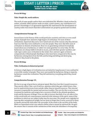 93
By Vishal sir
Follow
Vishal Sir
Facebook Page- https://www.facebook.com/vishalpariharpage
Telegram Channel- https://t.me/englishbyvishalsirchannel Instagram- https://www.instagram.com/vishalthetrainer
Youtube- https://www.youtube.com/vishalparihar
Precis Writing:
Title: People die, work outlives
The work of some people outlive their own individual life. Whether a book written by
author, scientific edifice picture made an artist, a poet’s poetry, any contribution of a
person’s knowledge or an agreement signed by the statesmen for the development of
country make even ensure that their achievement are properly quoted and recorded.
Comprehension Passage 18:
Several times in the history of the world particular countries and cities or even small
groups of people have attained a high degree of civilization. Yet none of these
civilizations, important they were, have lasted and one of the reasons why they did not
least was that they were confined to a very few people. They were like little oasis of
civilization on deserts of barbarism. Now it is no good being civilized if everybody
round about you is barbarous, or rather it is some good but it is very risky. For the
barbarians are always liable to break in on you, and with their greater numbers and
rude vigor scatter your civilization to the winds. Over and over again in history
comparatively civilized people dwelling in cities have been conquered in this way by
barbarians coming down from the hills and burning and killing and destroying
whatever they found in the plains.
Precis Writing:
Title: Civilization in historical period
In history a high degree of civilization was not lasted for long because it was confined to
a very little number of people. They were surrounded by barbarism. Being in majority,
barbarians ruined the civilization. They kill and destroy everything which they found
civilized.
Comprehension Passage 19:
We live in an age of great hurry and great speed. Men have lost their inward resources.
They merely reflect. Like a set of mirrors, opinions which they get a little leisure, they
turn to material diversions from outside rather than to inward resources. This internal
vacuum is responsible for mental and nervous troubles. The cure for this is not so much
treatment by medicine and surgery but a recovery of faith in the ultimate goodness,
truth and the decency of things. If we are able to recover that faith, if we are able to live
in this world with our consciousness centered in the intimacy of the spirit, many of the
problems to which we are subject today may be overcome. Our people were regarded as
aspiring after metaphysical insight, but we seem to forget that it never occurred to them
to equate eternal life with either the surrender of the mind or the sacrifice of the body.
When an Upanishad writer was asked to define what is meant by spiritual life. He gave
the answer that it consists of the satisfaction of the mind, the abundance of tranquility
 