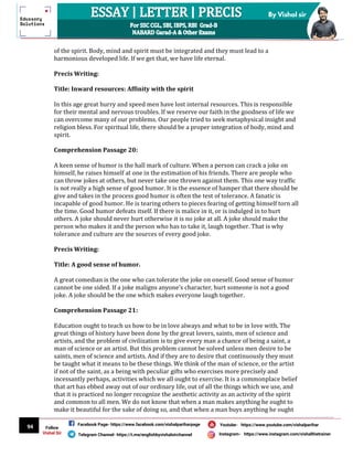 94
By Vishal sir
Follow
Vishal Sir
Facebook Page- https://www.facebook.com/vishalpariharpage
Telegram Channel- https://t.me/englishbyvishalsirchannel Instagram- https://www.instagram.com/vishalthetrainer
Youtube- https://www.youtube.com/vishalparihar
of the spirit. Body, mind and spirit must be integrated and they must lead to a
harmonious developed life. If we get that, we have life eternal.
Precis Writing:
Title: Inward resources: Affinity with the spirit
In this age great hurry and speed men have lost internal resources. This is responsible
for their mental and nervous troubles. If we reserve our faith in the goodness of life we
can overcome many of our problems. Our people tried to seek metaphysical insight and
religion bless. For spiritual life, there should be a proper integration of body, mind and
spirit.
Comprehension Passage 20:
A keen sense of humor is the hall mark of culture. When a person can crack a joke on
himself, he raises himself at one in the estimation of his friends. There are people who
can throw jokes at others, but never take one thrown against them. This one way traffic
is not really a high sense of good humor. It is the essence of hamper that there should be
give and takes in the process good humor is often the test of tolerance. A fanatic is
incapable of good humor. He is tearing others to pieces fearing of getting himself torn all
the time. Good humor defeats itself. If there is malice in it, or is indulged in to hurt
others. A joke should never hurt otherwise it is no joke at all. A joke should make the
person who makes it and the person who has to take it, laugh together. That is why
tolerance and culture are the sources of every good joke.
Precis Writing:
Title: A good sense of humor.
A great comedian is the one who can tolerate the joke on oneself. Good sense of humor
cannot be one sided. If a joke maligns anyone’s character, hurt someone is not a good
joke. A joke should be the one which makes everyone laugh together.
Comprehension Passage 21:
Education ought to teach us how to be in love always and what to be in love with. The
great things of history have been done by the great lovers, saints, men of science and
artists, and the problem of civilization is to give every man a chance of being a saint, a
man of science or an artist. But this problem cannot be solved unless men desire to be
saints, men of science and artists. And if they are to desire that continuously they must
be taught what it means to be these things. We think of the man of science, or the artist
if not of the saint, as a being with peculiar gifts who exercises more precisely and
incessantly perhaps, activities which we all ought to exercise. It is a commonplace belief
that art has ebbed away out of our ordinary life, out of all the things which we use, and
that it is practiced no longer recognize the aesthetic activity as an activity of the spirit
and common to all men. We do not know that when a man makes anything he ought to
make it beautiful for the sake of doing so, and that when a man buys anything he ought
 