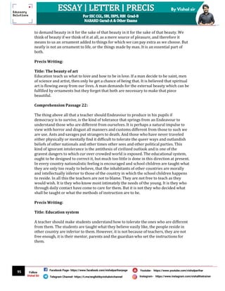 95
By Vishal sir
Follow
Vishal Sir
Facebook Page- https://www.facebook.com/vishalpariharpage
Telegram Channel- https://t.me/englishbyvishalsirchannel Instagram- https://www.instagram.com/vishalthetrainer
Youtube- https://www.youtube.com/vishalparihar
to demand beauty in it for the sake of that beauty in it for the sake of that beauty. We
think of beauty if we think of it at all, as a mere source of pleasure, and therefore it
means to us an ornament added to things for which we can pay extra as we choose. But
neatly is not an ornament to life, or the things made by man. It is an essential part of
both.
Precis Writing:
Title: The beauty of art
Education teach us what to love and how to be in love. If a man decide to be saint, men
of science and artist, then only he get a chance of being that. It is believed that spiritual
art is flowing away from our lives. A man demands for the external beauty which can be
fulfilled by ornaments but they forget that both are necessary to make that piece
beautiful.
Comprehension Passage 22:
The thing above all that a teacher should Endeavour to produce in his pupils if
democracy is to survive, is the kind of tolerance that springs from an Endeavour to
understand those who are different from ourselves. It is perhaps a natural impulse to
view with horror and disgust all manners and customs different from those to such we
are use. Ants and savages put strangers to death. And those who have never traveled
either physically or mentally find it difficult to tolerate the queer ways and outlandish
beliefs of other nationals and other times other sees and other political parties. This
kind of ignorant intolerance is the antithesis of civilized outlook and is one of the
gravest dangers to which cur over crowded world is exposed. The educational system,
ought to be designed to correct it, but much too little is done in this direction at present.
In every country nationalistic feeling is encouraged and school children are taught what
they are only too ready to believe, that the inhabitants of other countries are morally
and intellectually inferior to those of the country in which the school children happens
to reside. In all this the teachers are not to blame. They are not free to teach as they
would wish. It is they who know most intimately the needs of the young. It is they who
through daily contact have come to care for them. But it is not they who decided what
shall be taught or what the methods of instruction are to be.
Precis Writing:
Title: Education system
A teacher should make students understand how to tolerate the ones who are different
from them. The students are taught what they believe easily like, the people reside in
other country are inferior to them. However, it is not because of teachers, they are not
free enough, it is their mentor, parents and the guardian who set the instructions for
them.
 