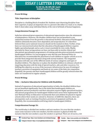 97
By Vishal sir
Follow
Vishal Sir
Facebook Page- https://www.facebook.com/vishalpariharpage
Telegram Channel- https://t.me/englishbyvishalsirchannel Instagram- https://www.instagram.com/vishalthetrainer
Youtube- https://www.youtube.com/vishalparihar
Precis Writing:
Title: Importance of discipline
Discipline is a building block of student life. Students start observing discipline from
their superiors. It plays an important role in a person’s life either in a team or in a battle
field. It does takes away individual liberty at the root of all kinds of human happiness.
Comprehension Passage 25:
India has witnessed great expansion of educational opportunities since the attainment
of independence. However, the disables children have not yet benefited in any
substantial manner from the growth in educational facilities. Education of handicapped
children ultimately becomes more dependent and nonproductive. It is therefore
believed that scarce national resources should not be wasted on them. Further, it has
been our misconceived notion that the education of handicapped children requires
highly specialized people and as such, it must essentially be very costly. Maybe,
precisely for these wrong notions we have not been able to involve clinical and
educational specialization programmers of training and education exclusively meant for
handicapped children. It is encouraging to note that the new National Policy on
Education has recommended the placement of such children in regular schools so as to
provide them integrated education along with normal students. The integrated
education will take care of the different needs of various categories and types of
disabled children. The objective is to place the disabled children in ordinary schools for
imparting education with the help of special teachers, aids and other resources. For
fulfilling this objective an array of the necessary infrastructure by way of training of
teachers, provision of equipment and book etc are some of the basic pre-requisition.
Hopefully, the parents and their handicapped children will be greatly relieved when the
latter are transferred to regular schools.
Precis Writing:
Title: —Inclusive Education for Children with Disabilities
Instead of expansion of educational opportunities in India, the disabled children have
not yet benefited significantly. Due to the belief that handicapped children are
dependent and non productive and their education requires highly specialized teachers,
educational programmes for handicapped children have never been implemented. The
new National Policy on Education recommends that such children be placed in regular
schools where their needs are catered to. However, to fulfill this objective, there are
prerequisites such as training of teachers, provision of equipment and book, etc.
Hopefully, this recommendation will bring relief to handicapped children.
Comprehension Passage 26:
The world today is divided into smokers and non-smokers. It is true that the smokers
cause some nuisance to the non-smokers, but this nuisance is physical while the
nuisance that the non-smokers cause the smokers is spiritual. There are of course, a lot
 