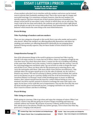 98
By Vishal sir
Follow
Vishal Sir
Facebook Page- https://www.facebook.com/vishalpariharpage
Telegram Channel- https://t.me/englishbyvishalsirchannel Instagram- https://www.instagram.com/vishalthetrainer
Youtube- https://www.youtube.com/vishalparihar
of non smokers who don’t try to interface with the smokers and wives can be trained
even to tolerate their husbands smoking in bed. That is the surest sign of a happy and
successful marriage. It is sometimes assumed, however, that the non smokers are
morally superior. But have missed one of their greatest pleasures of mankind. I am
always scared and ill at ease when I enter a house in which there are no ash-trays. The
room is apt to be too clean and orderly, the cushions are apt to be in their right placed
and the people are apt to be correct and understood. And immediately I apt on the best
behavior which means the same thing as the most think behaviors.
Precis Writing:
Title: Psychology of smokers and non smokers
There are two categories of people in this world, first is one who smoke and second is
who doesn’t. Where the smokers are affecting physically themselves and others by
smoking, non smokers are affecting themselves spiritually by not stopping them.
Instead of being morally superior, they let them smoke in front of them for their
pleasures.
Comprehension Passage 27:
One of the pleasantest things in the world is going on a journey but I like to go by
myself. I can enjoy society in a room, but out of doors, nature is company enough for me.
I am then never less alone than when alone. I cannot see the wit of walking and talking
at the same time. When I am in the country, I wish to vegetate like the country. I am not
for criticizing hedgerows and black cattle. I go out of town in order to forget the town
and all that is in it. There are those who for this purpose go to watering places, and
carry the metropolis with them. I like more elbow room and few encumbrances. I like
solitude when I do not give myself up to it, for the sake of solitude, nor do I ask for a
friend in my retreat. The soul of a journey is liberty, perfect livery to think, feel, and do
just as one pleases we go on a journey chiefly to be free of all inconveniences, to leave
ourselves behind. It is because I want a little breathing space to music on different
matters, that I absent myself from the town for a while without feeling at a loss. The
moment I am left to myself, instead of a friend to exchange the same stale topics over
again, let me have a trace with this sort of impertinence. Give me the clear blue sky over
my head and the green turf beneath my feet, a winging road before me and a three
hour’s march to dinner and then to thinking.
Precis Writing:
Title: Going on a journey
While going on a journey, I like to go alone and enjoy the company of nature. When I am
in town, I wish to stay idle but going out of town I forget everything and enjoy my
solitude without any friends. My purpose of journey is liberty, perfect livery to think,
feel, and do just as one pleases. Despite any useless gossips, I love to have clear blue sky,
green turf, a winging road and peace.
 