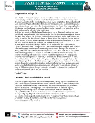 99
By Vishal sir
Follow
Vishal Sir
Facebook Page- https://www.facebook.com/vishalpariharpage
Telegram Channel- https://t.me/englishbyvishalsirchannel Instagram- https://www.instagram.com/vishalthetrainer
Youtube- https://www.youtube.com/vishalparihar
Comprehension Passage 28:
It is a fact that the caste has played a very important role in the success of Indian
democracy by mobilising India’s mass electorate to participate in the election process
effectively. Use of caste for political purposes had begun long before the introduction of
adult franchise. Organisations based on caste for social, economic and political systems
came into existence even before the Constitution came into force. Illiterate people, who
didn’t understand politics were mobilised to organise themselves by appealing to their
caste sentiments by self-interested politicians.
Casteism has penetrated in Indian politics so deeply as to shape and reshape not only
the political parties but also their manifestos for the elections. The various caste groups,
like Nair, the Christian, the Brahmin and non-Brahmin in Tamil Nadu, the Khamma and
Reddy in Andhra, the Maratha and Mahar in Maharashtra, the Rajput in Gujarat, the Jat,
Rajput, Meena, Brahmin and Viasya in Rajasthan, have been formed likewise in all states
and determine the political scenario in the states to a great extent.
In Bihar, there is a castiest triangle formed by the Bhumihara, the Rajput and the
Kayastha, besides others. Caste politics in UP varies from region to region. The Thakurs
from the majority community nurture strong anti-Brahmin feelings. Not only this, a
strong lobby of Dalits and non-Dalits further exists now-a-days with the so-called Dalit
leaders making propaganda against so called Manuwadis or other castes. Caste has
polarised national politics and caste politics breeds caste parties. Not a single party,
however avowedly opposed to casteism, is free from the dominant influence of caste.
Even in the national parties, whether Congress or BJP, while allocating tickets to the
candidates or portfolios to the Ministers, a proper analysis of caste factors is done. Caste
tends to determine electoral nominations and voting behaviour now-a-days numerous
castes have started making numerous demands, whether for reservation to categorise
them as OBCs etc, vitiating the representative principles envisaged and emphasised
under the democratic pattern of our country.
Precis Writing:
Title: Caste Deeply Rooted In Indian Politics
Caste has played a significant role in Indian democracy. Many organisations based on
caste come out even before our Constitution came into existence. Several caste groups
have been formed in the states that dominate the formation of parties and also their
election manifestos. Castiest groups have also been formed in different regions,
creating discord among castes. People have divided on the basis of their caste
between Dalits and non-Dalits. Caste consideration has dominated every national
and regional party. All political decisions are based on caste. Caste
has polarised national politics and affected even voting behaviour. Various castes have
now started making demands for reservations etc, that endangers the
democratic system of the country.
 