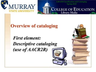 LIB 630 Classification and CatalogingSpring 2010 Overview of cataloging First element:Descriptive cataloging (use of AACR2R) 