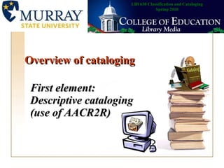 Overview of cataloging First element: Descriptive cataloging (use of AACR2R)   LIB 630 Classification and Cataloging Spring 2010 