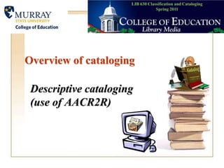 LIB 630 Classification and CatalogingSpring 2011 Overview of cataloging Descriptive cataloging (use of AACR2R) 