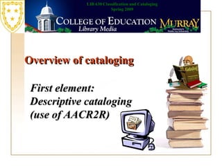 Overview of cataloging First element: Descriptive cataloging (use of AACR2R)   LIB 630 Classification and Cataloging Spring 2009 