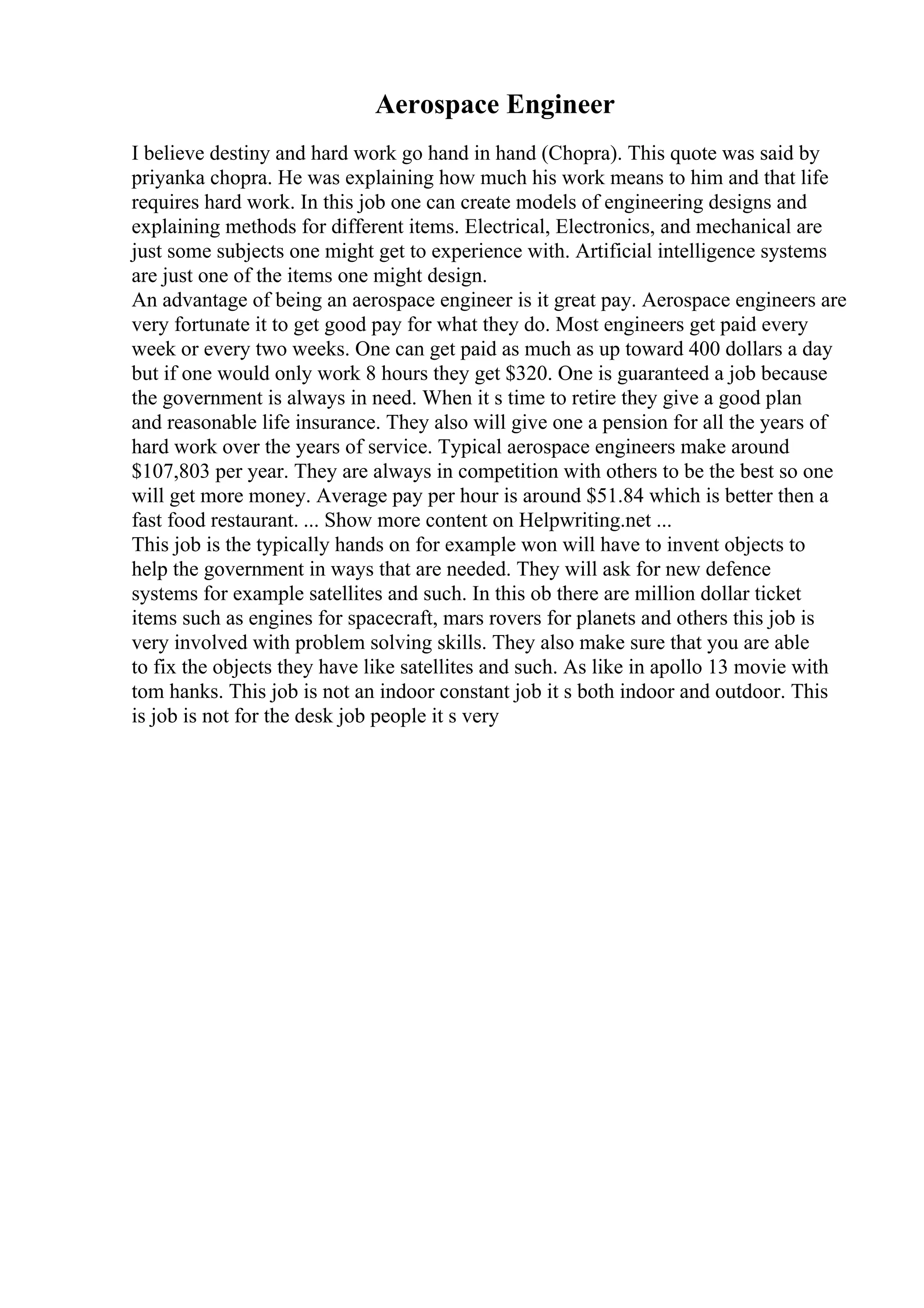 Aerospace Engineer
I believe destiny and hard work go hand in hand (Chopra). This quote was said by
priyanka chopra. He was explaining how much his work means to him and that life
requires hard work. In this job one can create models of engineering designs and
explaining methods for different items. Electrical, Electronics, and mechanical are
just some subjects one might get to experience with. Artificial intelligence systems
are just one of the items one might design.
An advantage of being an aerospace engineer is it great pay. Aerospace engineers are
very fortunate it to get good pay for what they do. Most engineers get paid every
week or every two weeks. One can get paid as much as up toward 400 dollars a day
but if one would only work 8 hours they get $320. One is guaranteed a job because
the government is always in need. When it s time to retire they give a good plan
and reasonable life insurance. They also will give one a pension for all the years of
hard work over the years of service. Typical aerospace engineers make around
$107,803 per year. They are always in competition with others to be the best so one
will get more money. Average pay per hour is around $51.84 which is better then a
fast food restaurant. ... Show more content on Helpwriting.net ...
This job is the typically hands on for example won will have to invent objects to
help the government in ways that are needed. They will ask for new defence
systems for example satellites and such. In this ob there are million dollar ticket
items such as engines for spacecraft, mars rovers for planets and others this job is
very involved with problem solving skills. They also make sure that you are able
to fix the objects they have like satellites and such. As like in apollo 13 movie with
tom hanks. This job is not an indoor constant job it s both indoor and outdoor. This
is job is not for the desk job people it s very
 