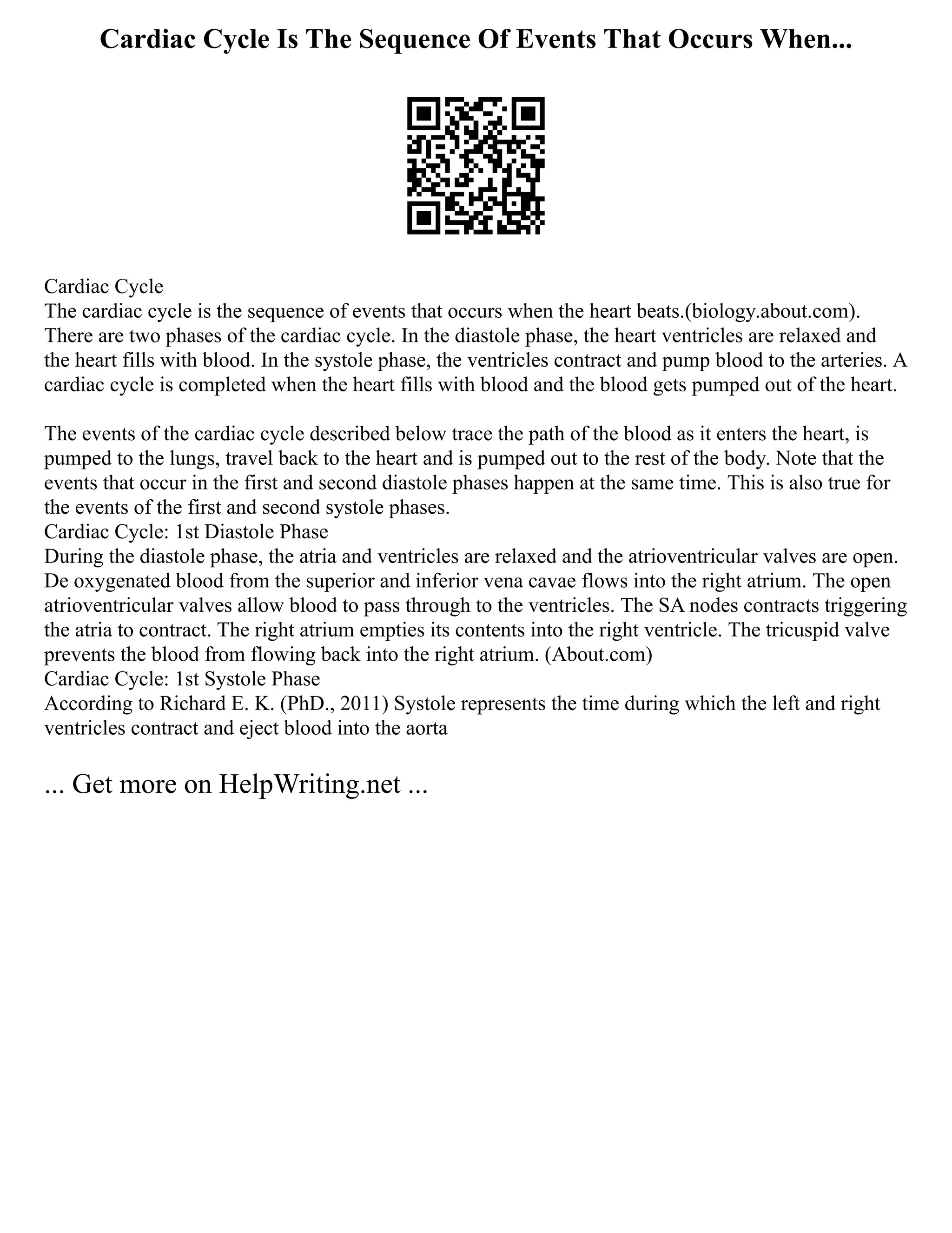 Cardiac Cycle Is The Sequence Of Events That Occurs When...
Cardiac Cycle
The cardiac cycle is the sequence of events that occurs when the heart beats.(biology.about.com).
There are two phases of the cardiac cycle. In the diastole phase, the heart ventricles are relaxed and
the heart fills with blood. In the systole phase, the ventricles contract and pump blood to the arteries. A
cardiac cycle is completed when the heart fills with blood and the blood gets pumped out of the heart.
The events of the cardiac cycle described below trace the path of the blood as it enters the heart, is
pumped to the lungs, travel back to the heart and is pumped out to the rest of the body. Note that the
events that occur in the first and second diastole phases happen at the same time. This is also true for
the events of the first and second systole phases.
Cardiac Cycle: 1st Diastole Phase
During the diastole phase, the atria and ventricles are relaxed and the atrioventricular valves are open.
De oxygenated blood from the superior and inferior vena cavae flows into the right atrium. The open
atrioventricular valves allow blood to pass through to the ventricles. The SA nodes contracts triggering
the atria to contract. The right atrium empties its contents into the right ventricle. The tricuspid valve
prevents the blood from flowing back into the right atrium. (About.com)
Cardiac Cycle: 1st Systole Phase
According to Richard E. K. (PhD., 2011) Systole represents the time during which the left and right
ventricles contract and eject blood into the aorta
... Get more on HelpWriting.net ...
 