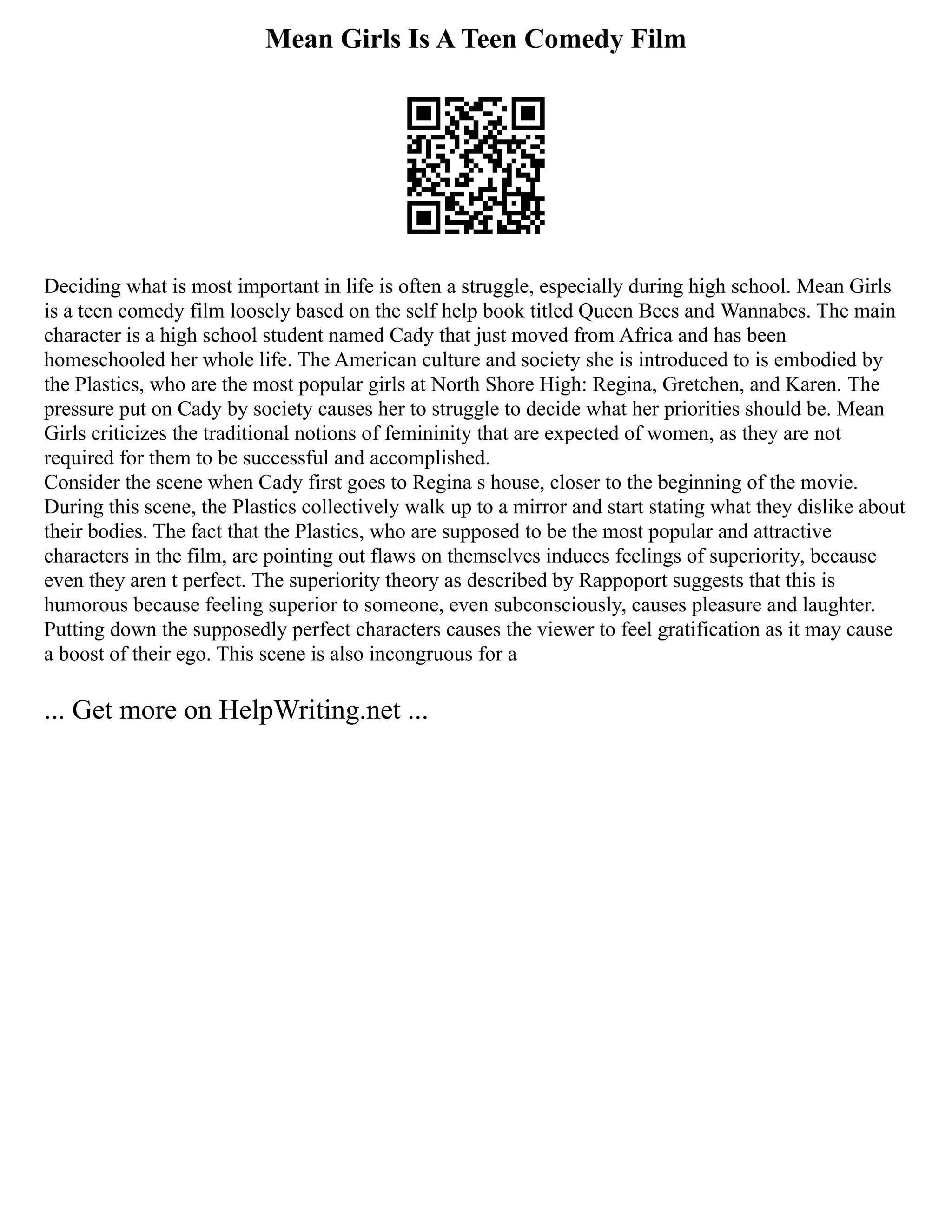 Mean Girls Is A Teen Comedy Film
Deciding what is most important in life is often a struggle, especially during high school. Mean Girls
is a teen comedy film loosely based on the self help book titled Queen Bees and Wannabes. The main
character is a high school student named Cady that just moved from Africa and has been
homeschooled her whole life. The American culture and society she is introduced to is embodied by
the Plastics, who are the most popular girls at North Shore High: Regina, Gretchen, and Karen. The
pressure put on Cady by society causes her to struggle to decide what her priorities should be. Mean
Girls criticizes the traditional notions of femininity that are expected of women, as they are not
required for them to be successful and accomplished.
Consider the scene when Cady first goes to Regina s house, closer to the beginning of the movie.
During this scene, the Plastics collectively walk up to a mirror and start stating what they dislike about
their bodies. The fact that the Plastics, who are supposed to be the most popular and attractive
characters in the film, are pointing out flaws on themselves induces feelings of superiority, because
even they aren t perfect. The superiority theory as described by Rappoport suggests that this is
humorous because feeling superior to someone, even subconsciously, causes pleasure and laughter.
Putting down the supposedly perfect characters causes the viewer to feel gratification as it may cause
a boost of their ego. This scene is also incongruous for a
... Get more on HelpWriting.net ...
 