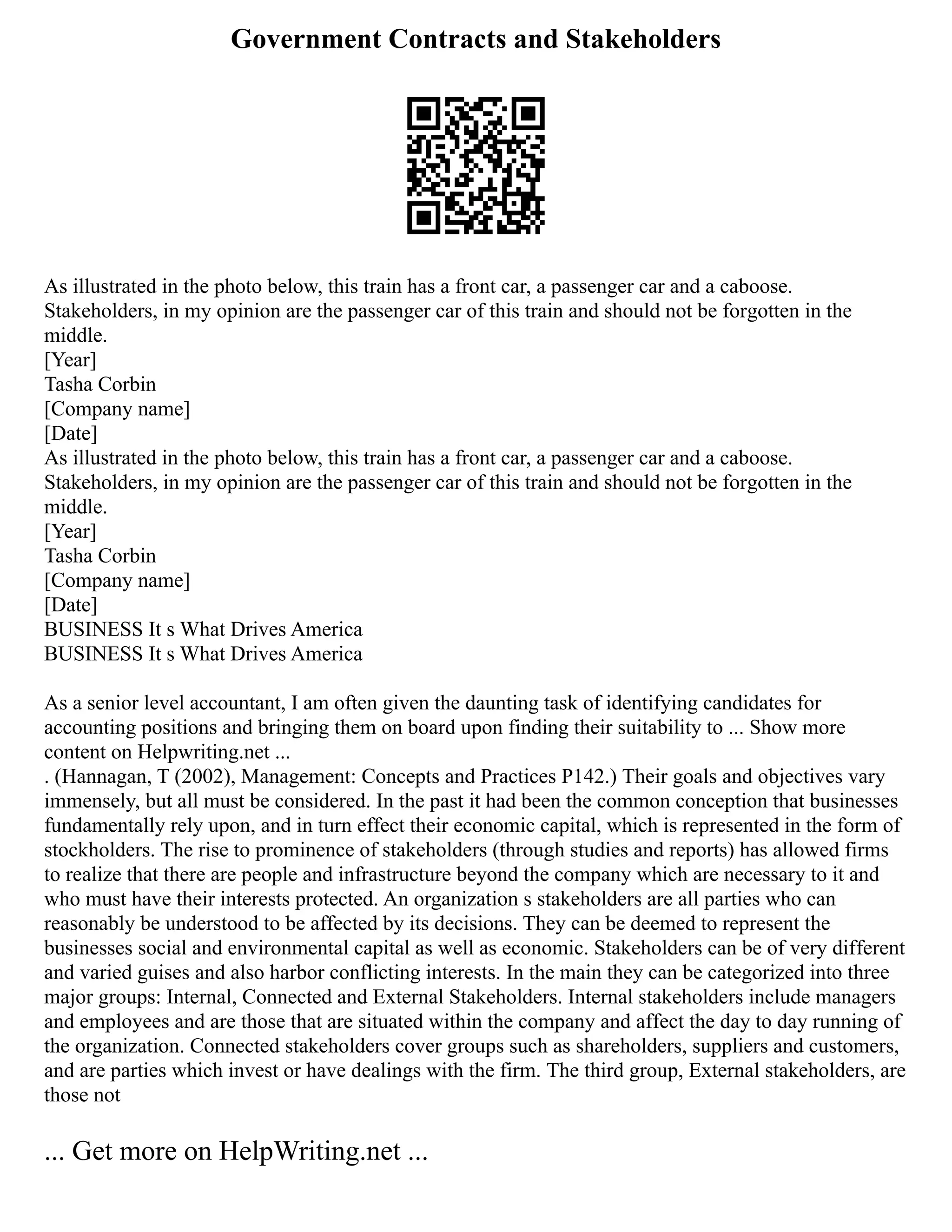 Government Contracts and Stakeholders
As illustrated in the photo below, this train has a front car, a passenger car and a caboose.
Stakeholders, in my opinion are the passenger car of this train and should not be forgotten in the
middle.
[Year]
Tasha Corbin
[Company name]
[Date]
As illustrated in the photo below, this train has a front car, a passenger car and a caboose.
Stakeholders, in my opinion are the passenger car of this train and should not be forgotten in the
middle.
[Year]
Tasha Corbin
[Company name]
[Date]
BUSINESS It s What Drives America
BUSINESS It s What Drives America
As a senior level accountant, I am often given the daunting task of identifying candidates for
accounting positions and bringing them on board upon finding their suitability to ... Show more
content on Helpwriting.net ...
. (Hannagan, T (2002), Management: Concepts and Practices P142.) Their goals and objectives vary
immensely, but all must be considered. In the past it had been the common conception that businesses
fundamentally rely upon, and in turn effect their economic capital, which is represented in the form of
stockholders. The rise to prominence of stakeholders (through studies and reports) has allowed firms
to realize that there are people and infrastructure beyond the company which are necessary to it and
who must have their interests protected. An organization s stakeholders are all parties who can
reasonably be understood to be affected by its decisions. They can be deemed to represent the
businesses social and environmental capital as well as economic. Stakeholders can be of very different
and varied guises and also harbor conflicting interests. In the main they can be categorized into three
major groups: Internal, Connected and External Stakeholders. Internal stakeholders include managers
and employees and are those that are situated within the company and affect the day to day running of
the organization. Connected stakeholders cover groups such as shareholders, suppliers and customers,
and are parties which invest or have dealings with the firm. The third group, External stakeholders, are
those not
... Get more on HelpWriting.net ...
 