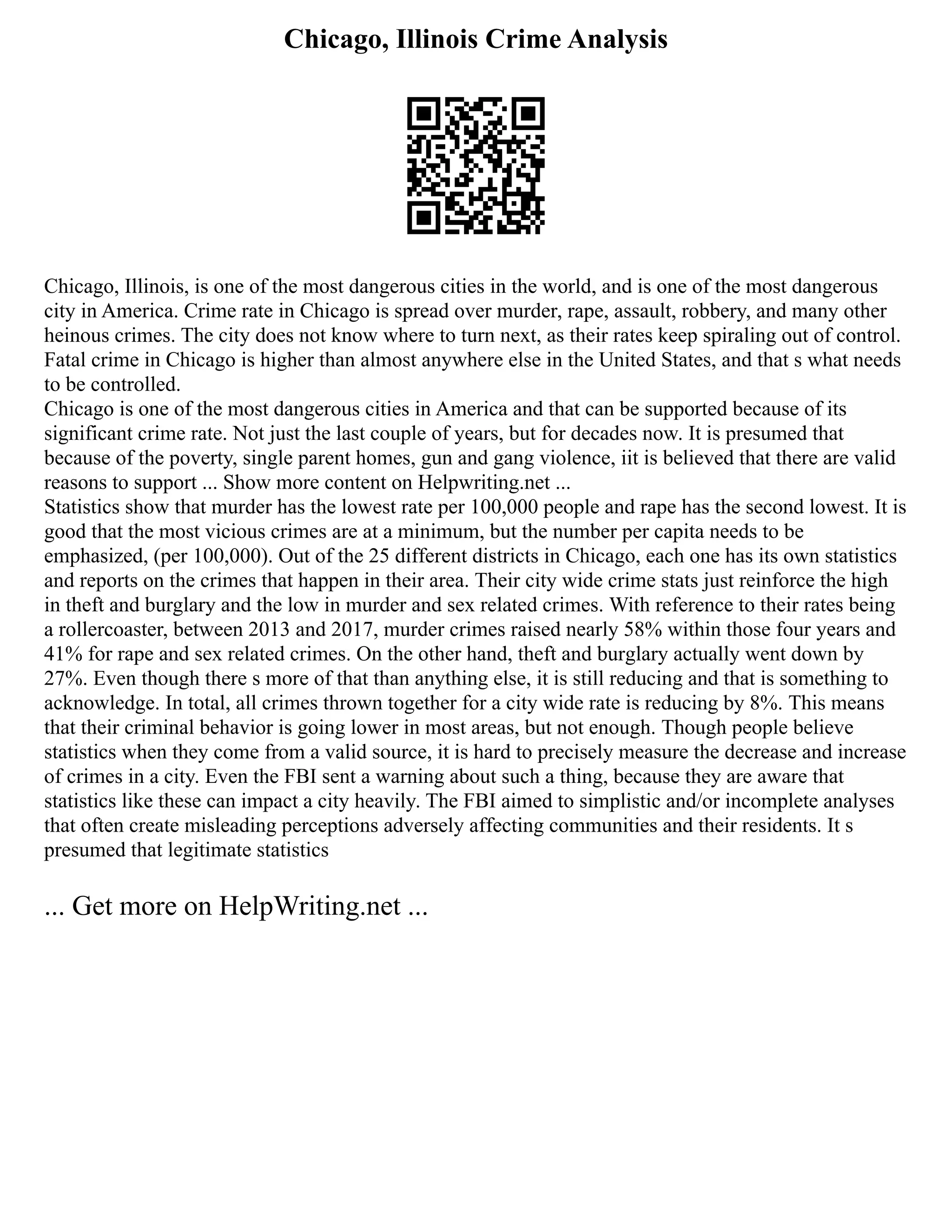 Chicago, Illinois Crime Analysis
Chicago, Illinois, is one of the most dangerous cities in the world, and is one of the most dangerous
city in America. Crime rate in Chicago is spread over murder, rape, assault, robbery, and many other
heinous crimes. The city does not know where to turn next, as their rates keep spiraling out of control.
Fatal crime in Chicago is higher than almost anywhere else in the United States, and that s what needs
to be controlled.
Chicago is one of the most dangerous cities in America and that can be supported because of its
significant crime rate. Not just the last couple of years, but for decades now. It is presumed that
because of the poverty, single parent homes, gun and gang violence, iit is believed that there are valid
reasons to support ... Show more content on Helpwriting.net ...
Statistics show that murder has the lowest rate per 100,000 people and rape has the second lowest. It is
good that the most vicious crimes are at a minimum, but the number per capita needs to be
emphasized, (per 100,000). Out of the 25 different districts in Chicago, each one has its own statistics
and reports on the crimes that happen in their area. Their city wide crime stats just reinforce the high
in theft and burglary and the low in murder and sex related crimes. With reference to their rates being
a rollercoaster, between 2013 and 2017, murder crimes raised nearly 58% within those four years and
41% for rape and sex related crimes. On the other hand, theft and burglary actually went down by
27%. Even though there s more of that than anything else, it is still reducing and that is something to
acknowledge. In total, all crimes thrown together for a city wide rate is reducing by 8%. This means
that their criminal behavior is going lower in most areas, but not enough. Though people believe
statistics when they come from a valid source, it is hard to precisely measure the decrease and increase
of crimes in a city. Even the FBI sent a warning about such a thing, because they are aware that
statistics like these can impact a city heavily. The FBI aimed to simplistic and/or incomplete analyses
that often create misleading perceptions adversely affecting communities and their residents. It s
presumed that legitimate statistics
... Get more on HelpWriting.net ...
 