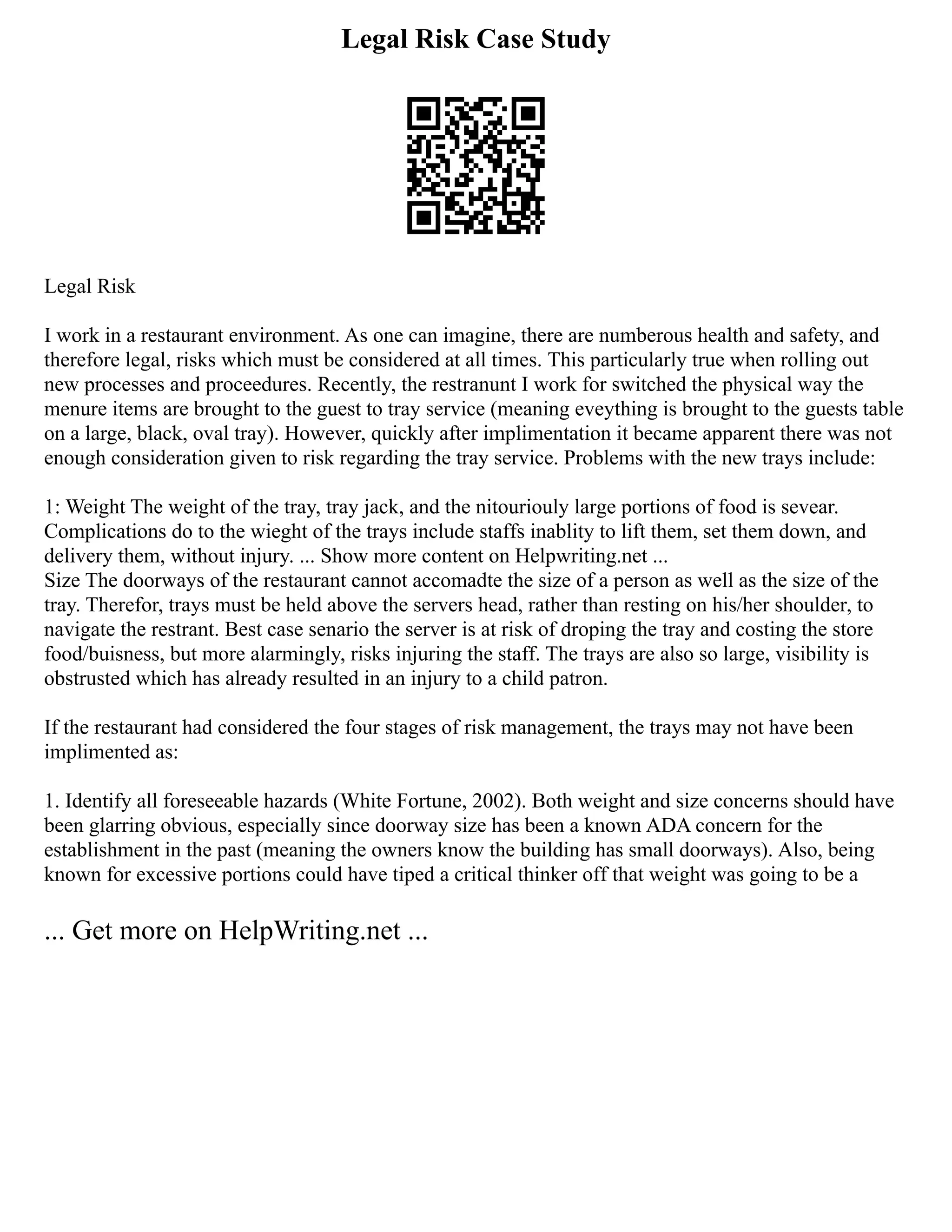 Legal Risk Case Study
Legal Risk
I work in a restaurant environment. As one can imagine, there are numberous health and safety, and
therefore legal, risks which must be considered at all times. This particularly true when rolling out
new processes and proceedures. Recently, the restranunt I work for switched the physical way the
menure items are brought to the guest to tray service (meaning eveything is brought to the guests table
on a large, black, oval tray). However, quickly after implimentation it became apparent there was not
enough consideration given to risk regarding the tray service. Problems with the new trays include:
1: Weight The weight of the tray, tray jack, and the nitouriouly large portions of food is sevear.
Complications do to the wieght of the trays include staffs inablity to lift them, set them down, and
delivery them, without injury. ... Show more content on Helpwriting.net ...
Size The doorways of the restaurant cannot accomadte the size of a person as well as the size of the
tray. Therefor, trays must be held above the servers head, rather than resting on his/her shoulder, to
navigate the restrant. Best case senario the server is at risk of droping the tray and costing the store
food/buisness, but more alarmingly, risks injuring the staff. The trays are also so large, visibility is
obstrusted which has already resulted in an injury to a child patron.
If the restaurant had considered the four stages of risk management, the trays may not have been
implimented as:
1. Identify all foreseeable hazards (White Fortune, 2002). Both weight and size concerns should have
been glarring obvious, especially since doorway size has been a known ADA concern for the
establishment in the past (meaning the owners know the building has small doorways). Also, being
known for excessive portions could have tiped a critical thinker off that weight was going to be a
... Get more on HelpWriting.net ...
 