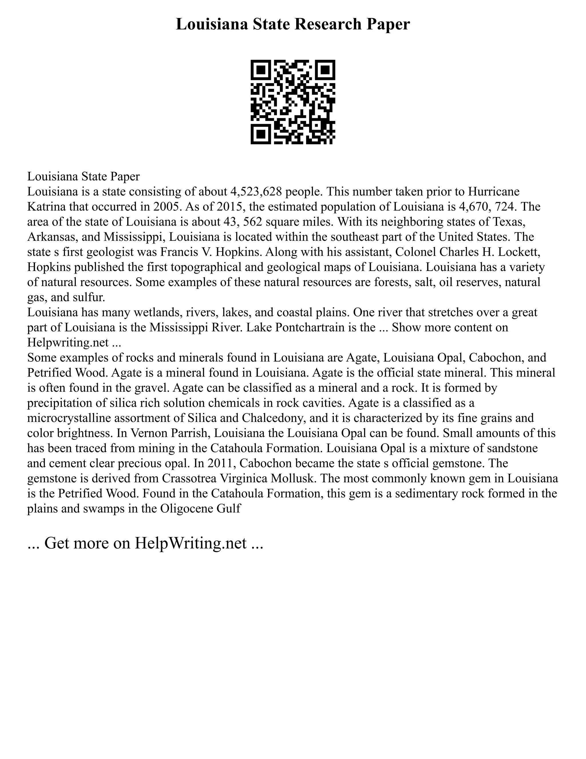 Louisiana State Research Paper
Louisiana State Paper
Louisiana is a state consisting of about 4,523,628 people. This number taken prior to Hurricane
Katrina that occurred in 2005. As of 2015, the estimated population of Louisiana is 4,670, 724. The
area of the state of Louisiana is about 43, 562 square miles. With its neighboring states of Texas,
Arkansas, and Mississippi, Louisiana is located within the southeast part of the United States. The
state s first geologist was Francis V. Hopkins. Along with his assistant, Colonel Charles H. Lockett,
Hopkins published the first topographical and geological maps of Louisiana. Louisiana has a variety
of natural resources. Some examples of these natural resources are forests, salt, oil reserves, natural
gas, and sulfur.
Louisiana has many wetlands, rivers, lakes, and coastal plains. One river that stretches over a great
part of Louisiana is the Mississippi River. Lake Pontchartrain is the ... Show more content on
Helpwriting.net ...
Some examples of rocks and minerals found in Louisiana are Agate, Louisiana Opal, Cabochon, and
Petrified Wood. Agate is a mineral found in Louisiana. Agate is the official state mineral. This mineral
is often found in the gravel. Agate can be classified as a mineral and a rock. It is formed by
precipitation of silica rich solution chemicals in rock cavities. Agate is a classified as a
microcrystalline assortment of Silica and Chalcedony, and it is characterized by its fine grains and
color brightness. In Vernon Parrish, Louisiana the Louisiana Opal can be found. Small amounts of this
has been traced from mining in the Catahoula Formation. Louisiana Opal is a mixture of sandstone
and cement clear precious opal. In 2011, Cabochon became the state s official gemstone. The
gemstone is derived from Crassotrea Virginica Mollusk. The most commonly known gem in Louisiana
is the Petrified Wood. Found in the Catahoula Formation, this gem is a sedimentary rock formed in the
plains and swamps in the Oligocene Gulf
... Get more on HelpWriting.net ...
 