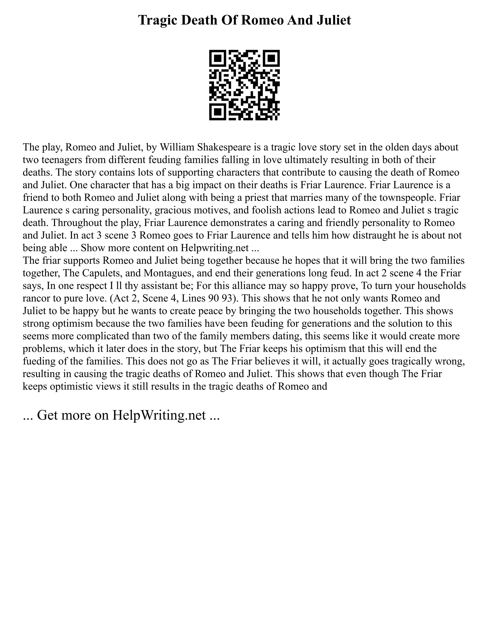 Tragic Death Of Romeo And Juliet
The play, Romeo and Juliet, by William Shakespeare is a tragic love story set in the olden days about
two teenagers from different feuding families falling in love ultimately resulting in both of their
deaths. The story contains lots of supporting characters that contribute to causing the death of Romeo
and Juliet. One character that has a big impact on their deaths is Friar Laurence. Friar Laurence is a
friend to both Romeo and Juliet along with being a priest that marries many of the townspeople. Friar
Laurence s caring personality, gracious motives, and foolish actions lead to Romeo and Juliet s tragic
death. Throughout the play, Friar Laurence demonstrates a caring and friendly personality to Romeo
and Juliet. In act 3 scene 3 Romeo goes to Friar Laurence and tells him how distraught he is about not
being able ... Show more content on Helpwriting.net ...
The friar supports Romeo and Juliet being together because he hopes that it will bring the two families
together, The Capulets, and Montagues, and end their generations long feud. In act 2 scene 4 the Friar
says, In one respect I ll thy assistant be; For this alliance may so happy prove, To turn your households
rancor to pure love. (Act 2, Scene 4, Lines 90 93). This shows that he not only wants Romeo and
Juliet to be happy but he wants to create peace by bringing the two households together. This shows
strong optimism because the two families have been feuding for generations and the solution to this
seems more complicated than two of the family members dating, this seems like it would create more
problems, which it later does in the story, but The Friar keeps his optimism that this will end the
fueding of the families. This does not go as The Friar believes it will, it actually goes tragically wrong,
resulting in causing the tragic deaths of Romeo and Juliet. This shows that even though The Friar
keeps optimistic views it still results in the tragic deaths of Romeo and
... Get more on HelpWriting.net ...
 